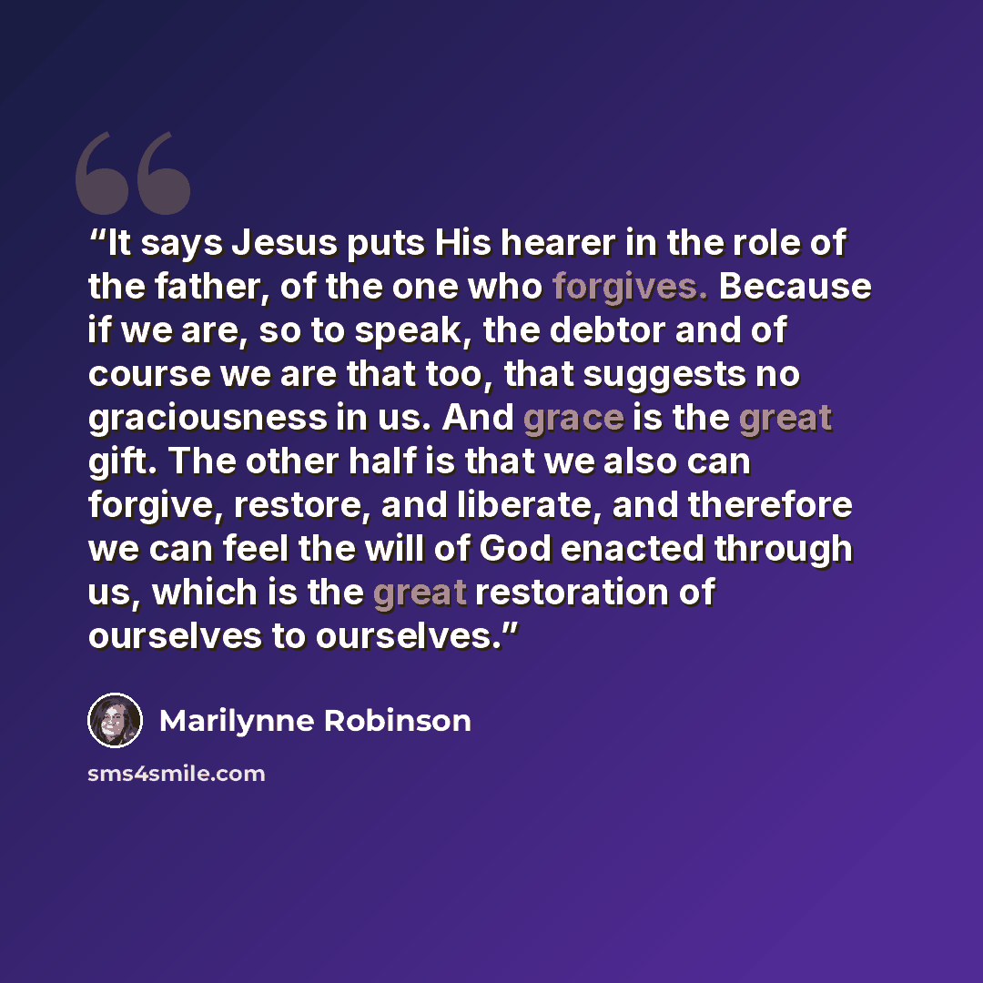 “It says Jesus puts His hearer in the role of the father, of the one who forgives. Because if we are, so to speak, the debtor and of course we are that too, that suggests no graciousness in us. And grace is the great gift. The other half is that we also can forgive, restore, and liberate, and…” quote by Marilynne Robinson