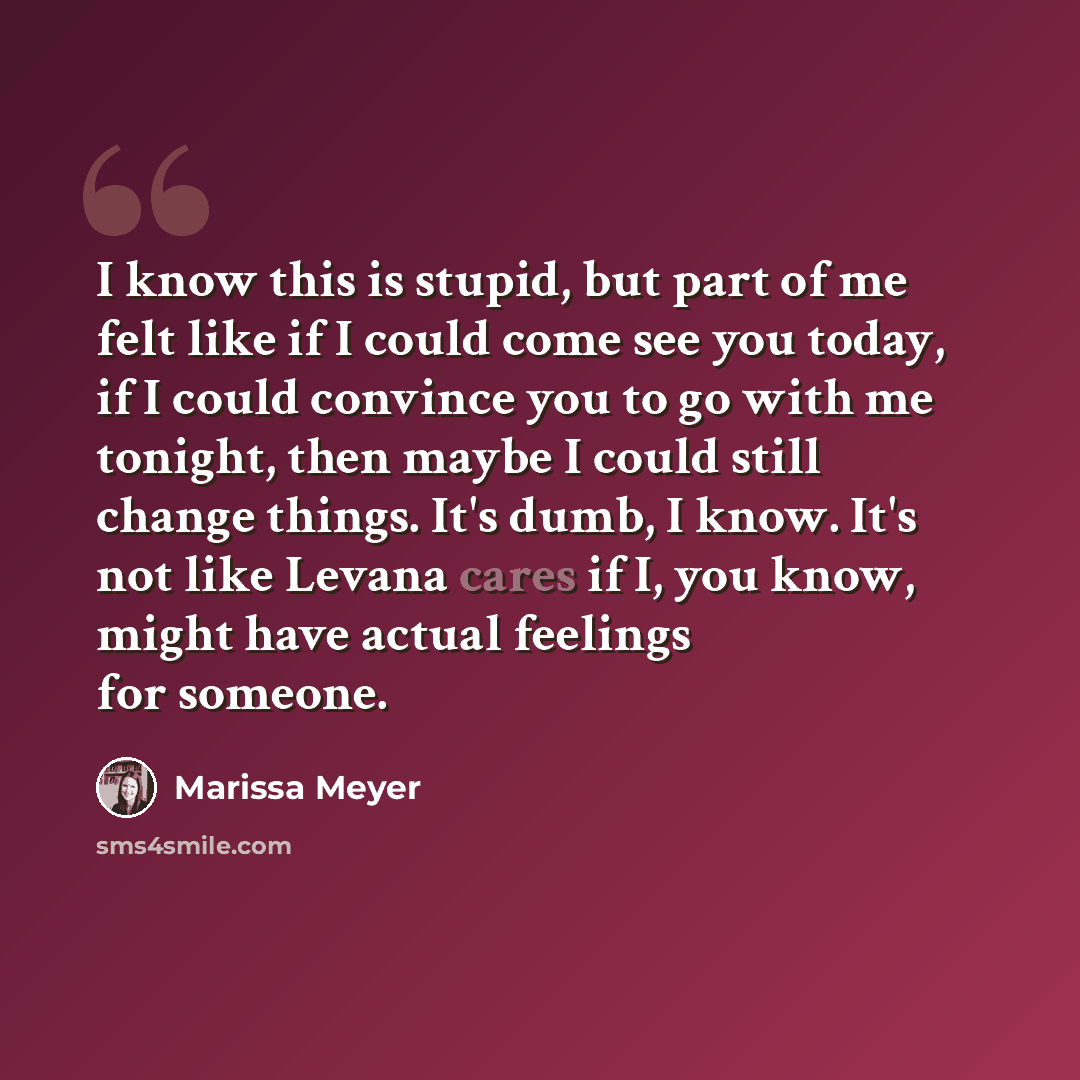 “I know this is stupid, but part of me felt like if I could come see you today, if I could convince you to go with me tonight, then maybe I could still change things. It's dumb, I know. It's not like Levana cares if I, you know, might have actual feelings for someone.” quote by Marissa Meyer
