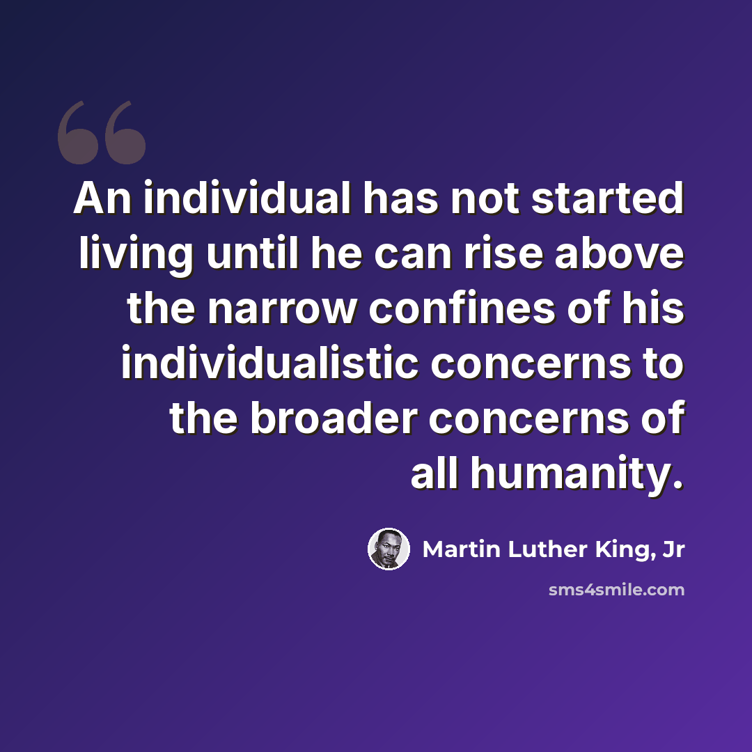“An individual has not started living until he can rise above the narrow confines of his individualistic concerns to the broader concerns of all humanity.” quote by Martin Luther King, Jr