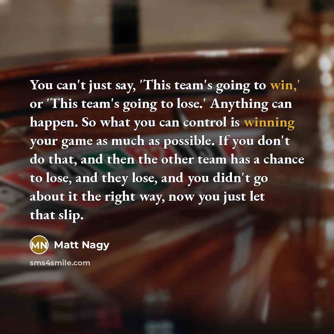 “You can't just say, 'This team's going to win,' or 'This team's going to lose.' Anything can happen. So what you can control is winning your game as much as possible. If you don't do that, and then the other team has a chance to lose, and they lose, and you didn't go about it the right way, now…” quote by Matt Nagy