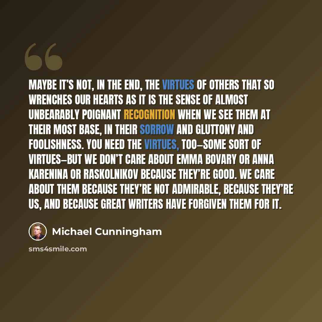 “Maybe it’s not, in the end, the virtues of others that so wrenches our hearts as it is the sense of almost unbearably poignant recognition when we see them at their most base, in their sorrow and gluttony and foolishness. You need the virtues, too—some sort of virtues—but we don’t care about Emma…” quote by Michael Cunningham