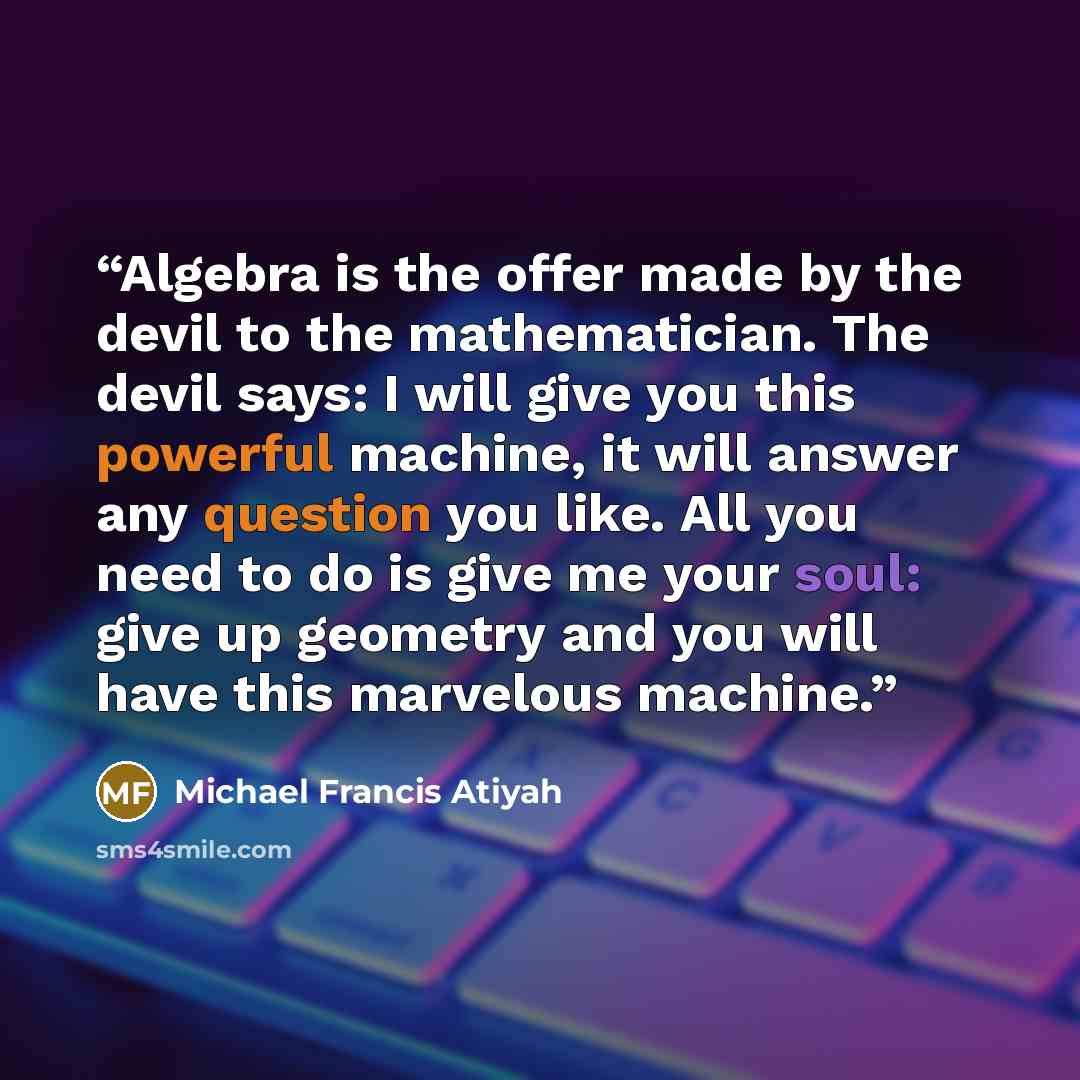 “Algebra is the offer made by the devil to the mathematician. The devil says: I will give you this powerful machine, it will answer any question you like. All you need to do is give me your soul: give up geometry and you will have this marvelous machine.” quote by Michael Francis Atiyah