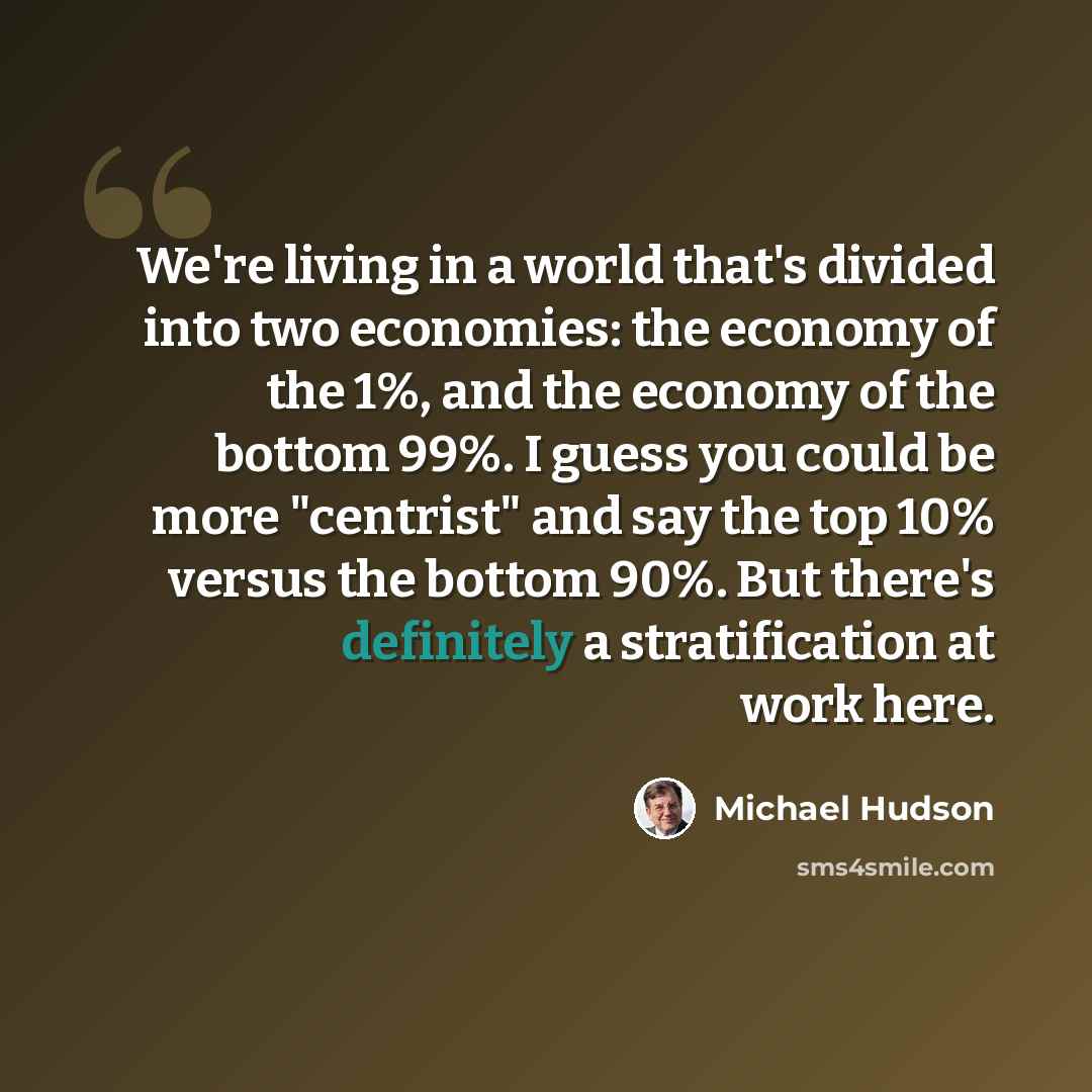 “We're living in a world that's divided into two economies: the economy of the 1%, and the economy of the bottom 99%. I guess you could be more "centrist" and say the top 10% versus the bottom 90%. But there's definitely a stratification at work here.” quote by Michael Hudson