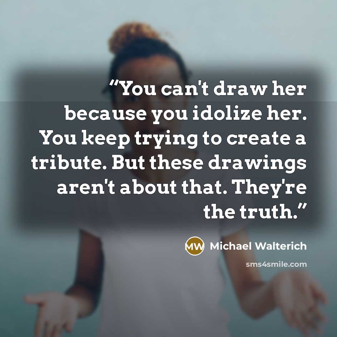 “You can't draw her because you idolize her. You keep trying to create a tribute. But these drawings aren't about that. They're the truth.” quote by Michael Walterich