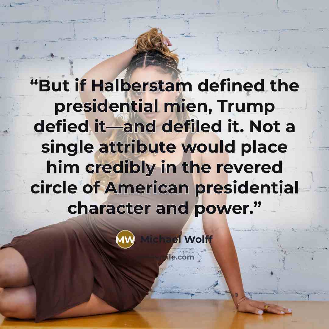 “But if Halberstam defined the presidential mien, Trump defied it—and defiled it. Not a single attribute would place him credibly in the revered circle of American presidential character and power.” quote by Michael Wolff