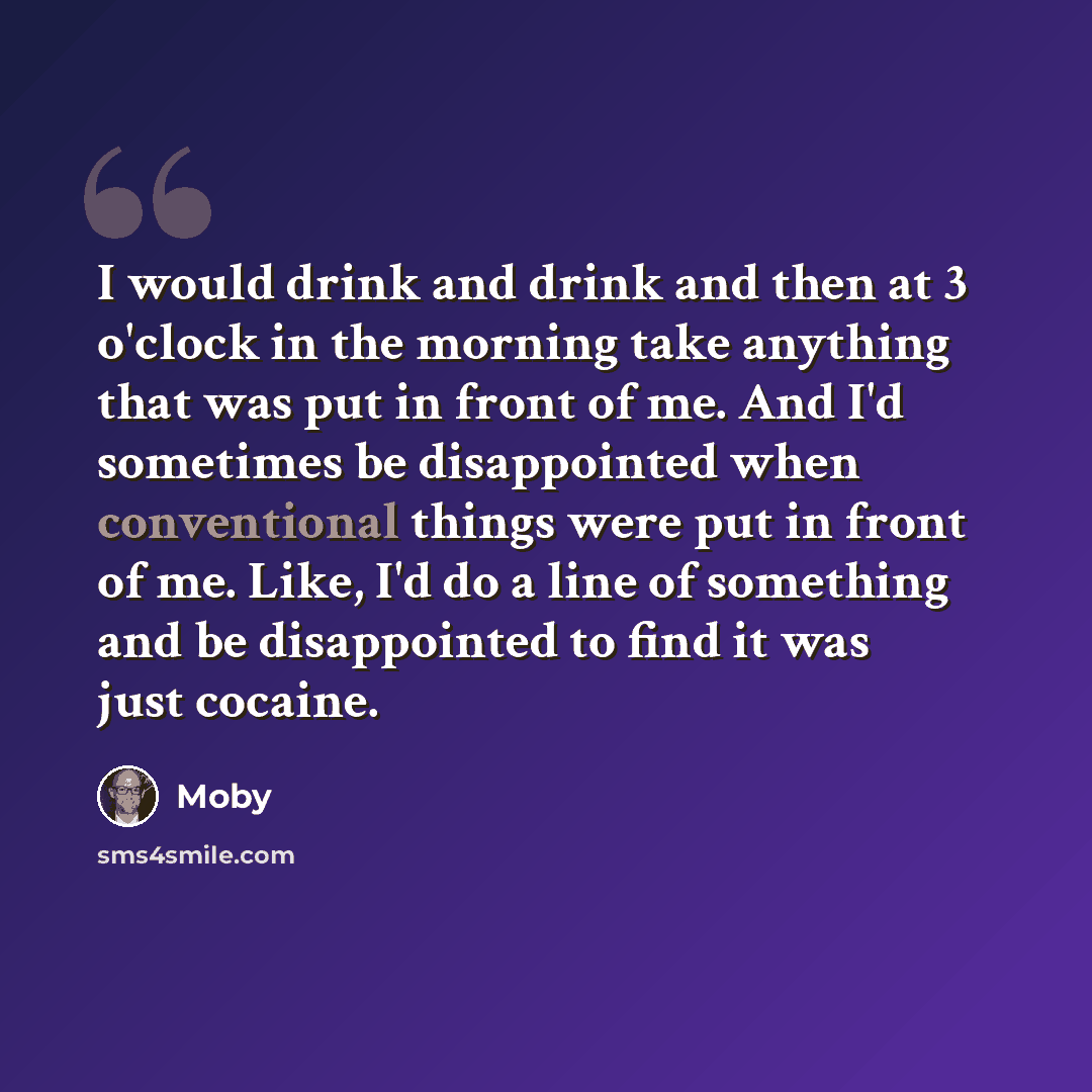 “I would drink and drink and then at 3 o'clock in the morning take anything that was put in front of me. And I'd sometimes be disappointed when conventional things were put in front of me. Like, I'd do a line of something and be disappointed to find it was just cocaine.” quote by Moby