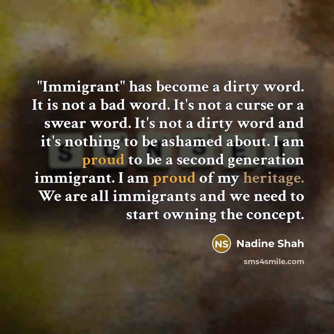 “"Immigrant" has become a dirty word. It is not a bad word. It's not a curse or a swear word. It's not a dirty word and it's nothing to be ashamed about. I am proud to be a second generation immigrant. I am proud of my heritage. We are all immigrants and we need to start owning the concept.” quote by Nadine Shah
