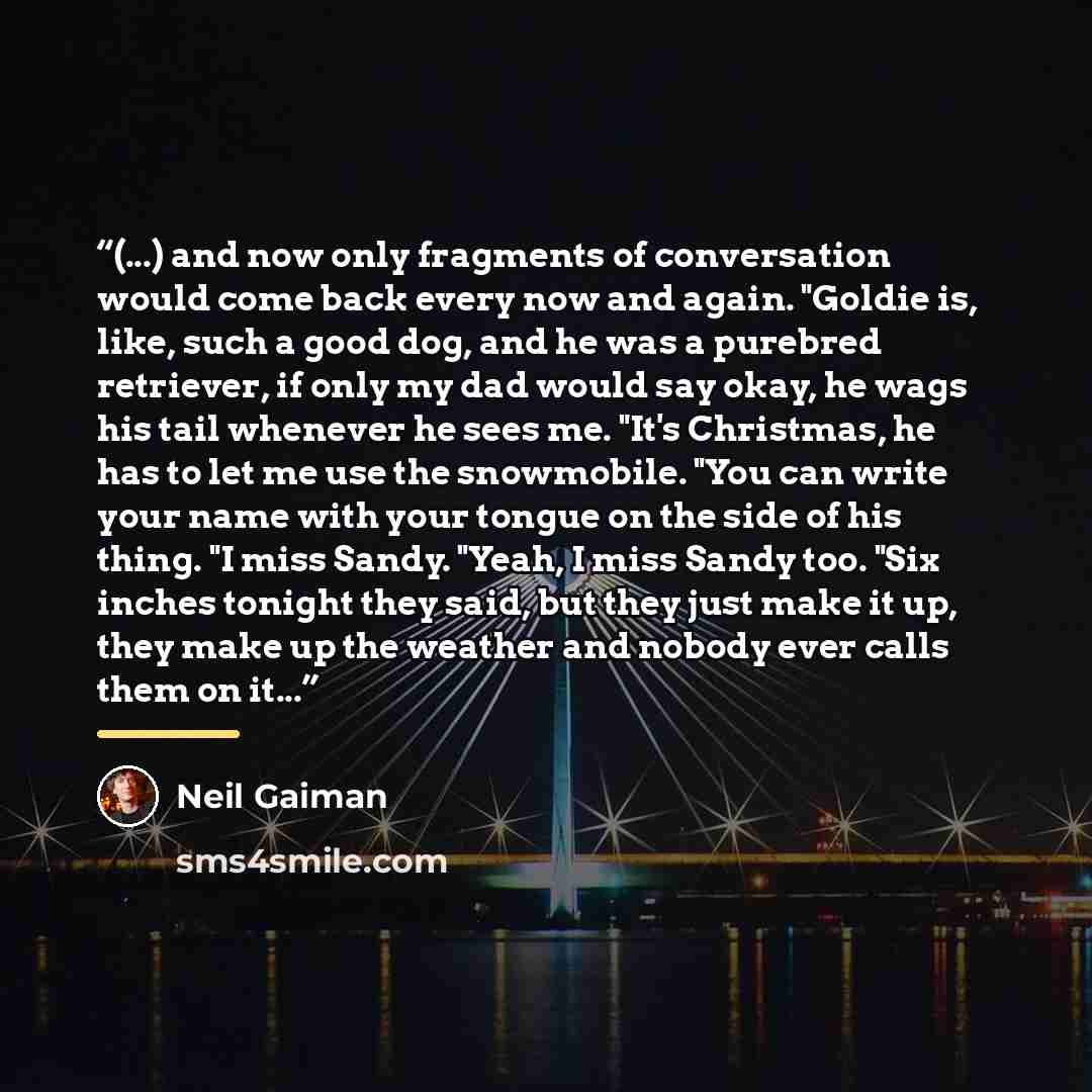 “(...) and now only fragments of conversation would come back every now and again. "Goldie is, like, such a good dog, and he was a purebred retriever, if only my dad would say okay, he wags his tail whenever he sees me. "It's Christmas, he has to let me use the snowmobile. "You can write your name…” quote by Neil Gaiman