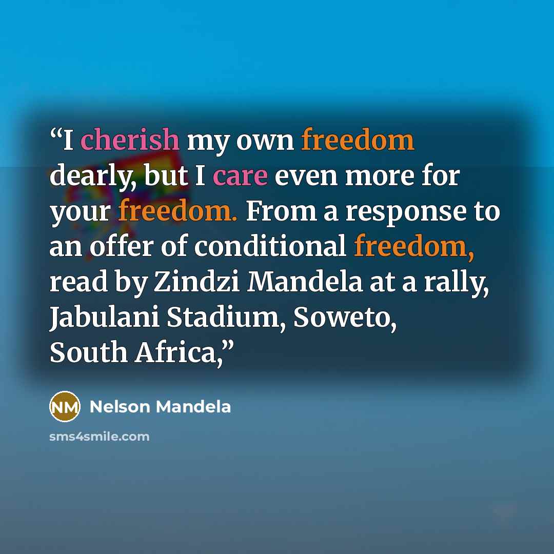 “I cherish my own freedom dearly, but I care even more for your freedom. From a response to an offer of conditional freedom, read by Zindzi Mandela at a rally, Jabulani Stadium, Soweto, South Africa,” quote by Nelson Mandela