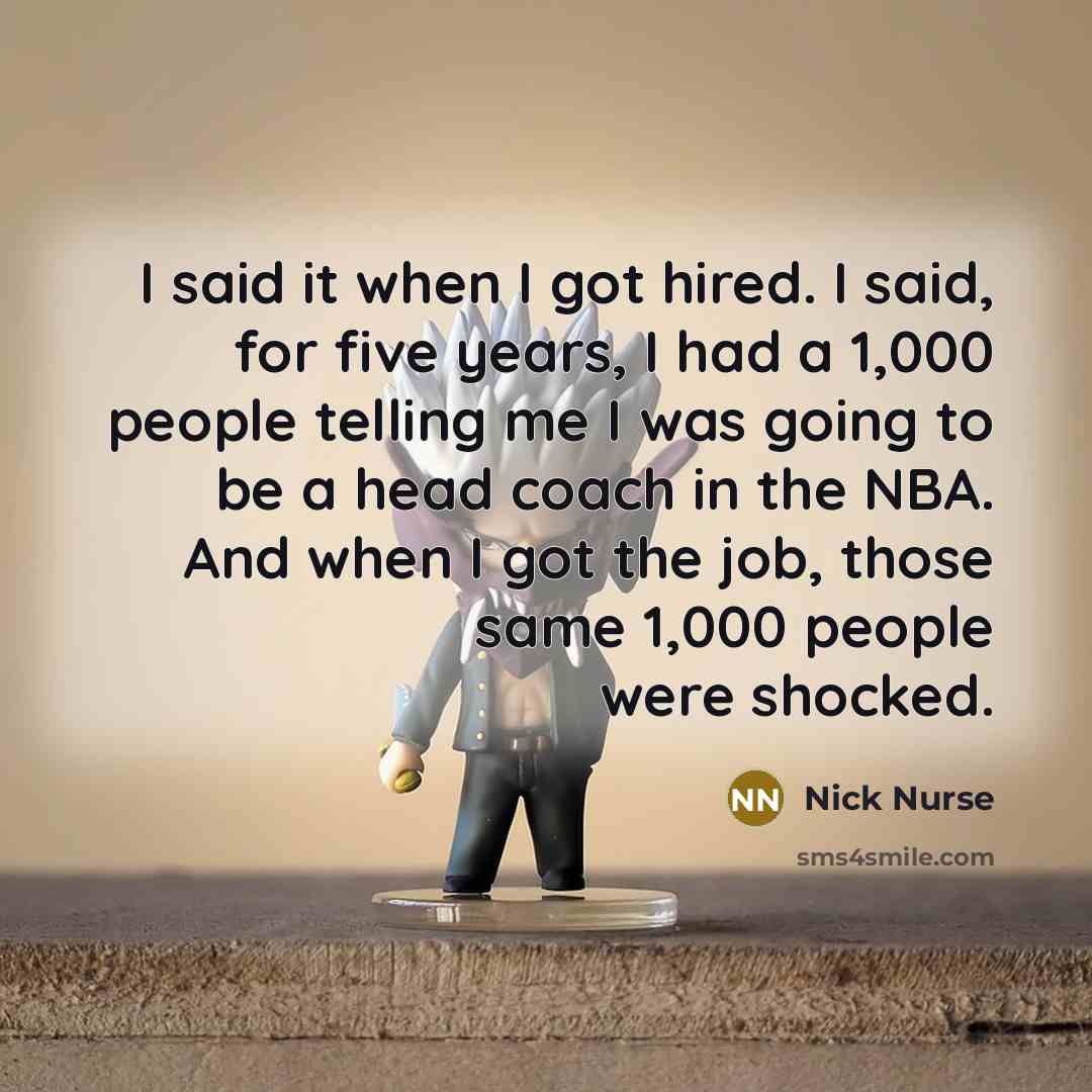 “I said it when I got hired. I said, for five years, I had a 1,000 people telling me I was going to be a head coach in the NBA. And when I got the job, those same 1,000 people were shocked.” quote by Nick Nurse