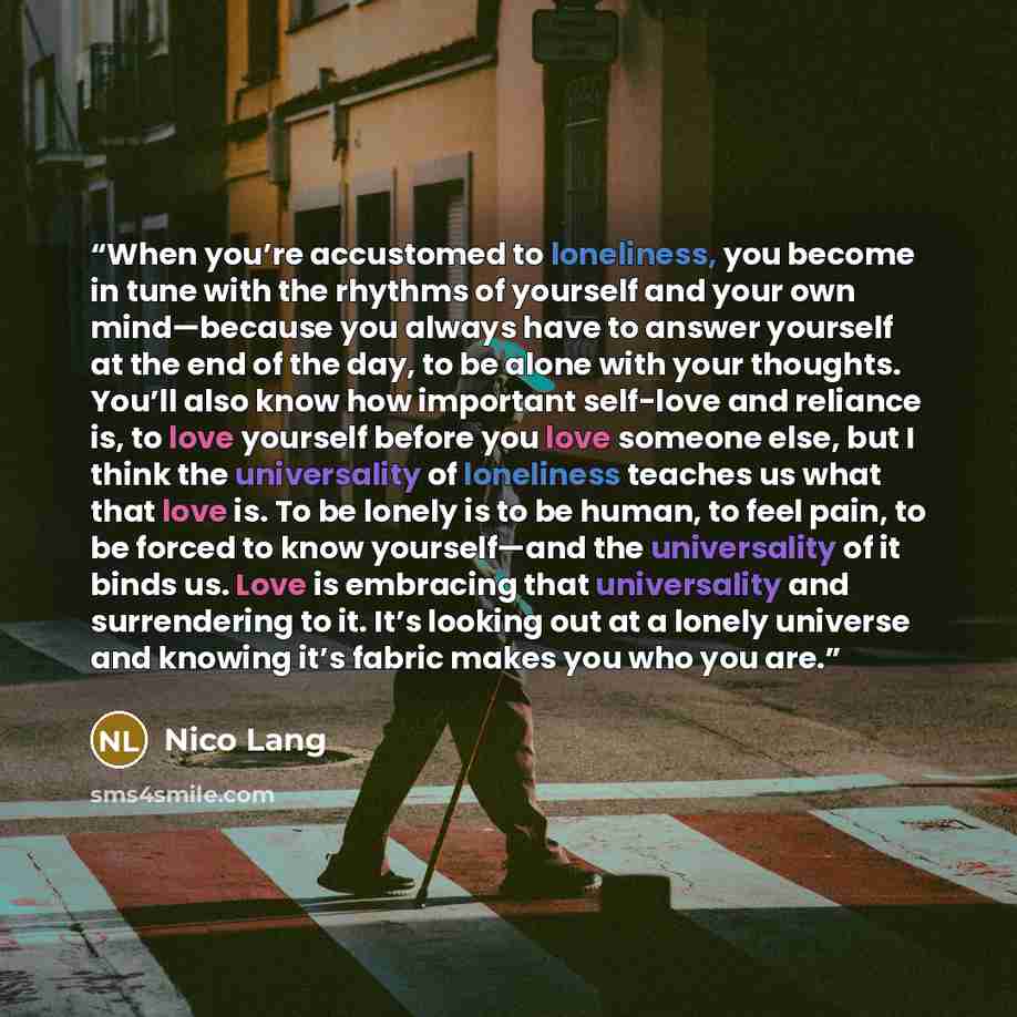 “When you’re accustomed to loneliness, you become in tune with the rhythms of yourself and your own mind—because you always have to answer yourself at the end of the day, to be alone with your thoughts. You’ll also know how important self-love and reliance is, to love yourself before you love…” quote by Nico Lang