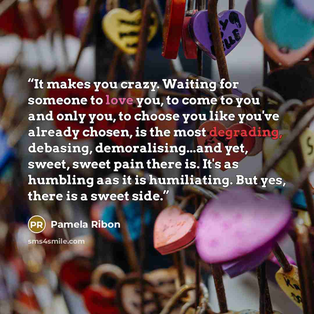 “It makes you crazy. Waiting for someone to love you, to come to you and only you, to choose you like you've already chosen, is the most degrading, debasing, demoralising...and yet, sweet, sweet pain there is. It's as humbling aas it is humiliating. But yes, there is a sweet side.” quote by Pamela Ribon