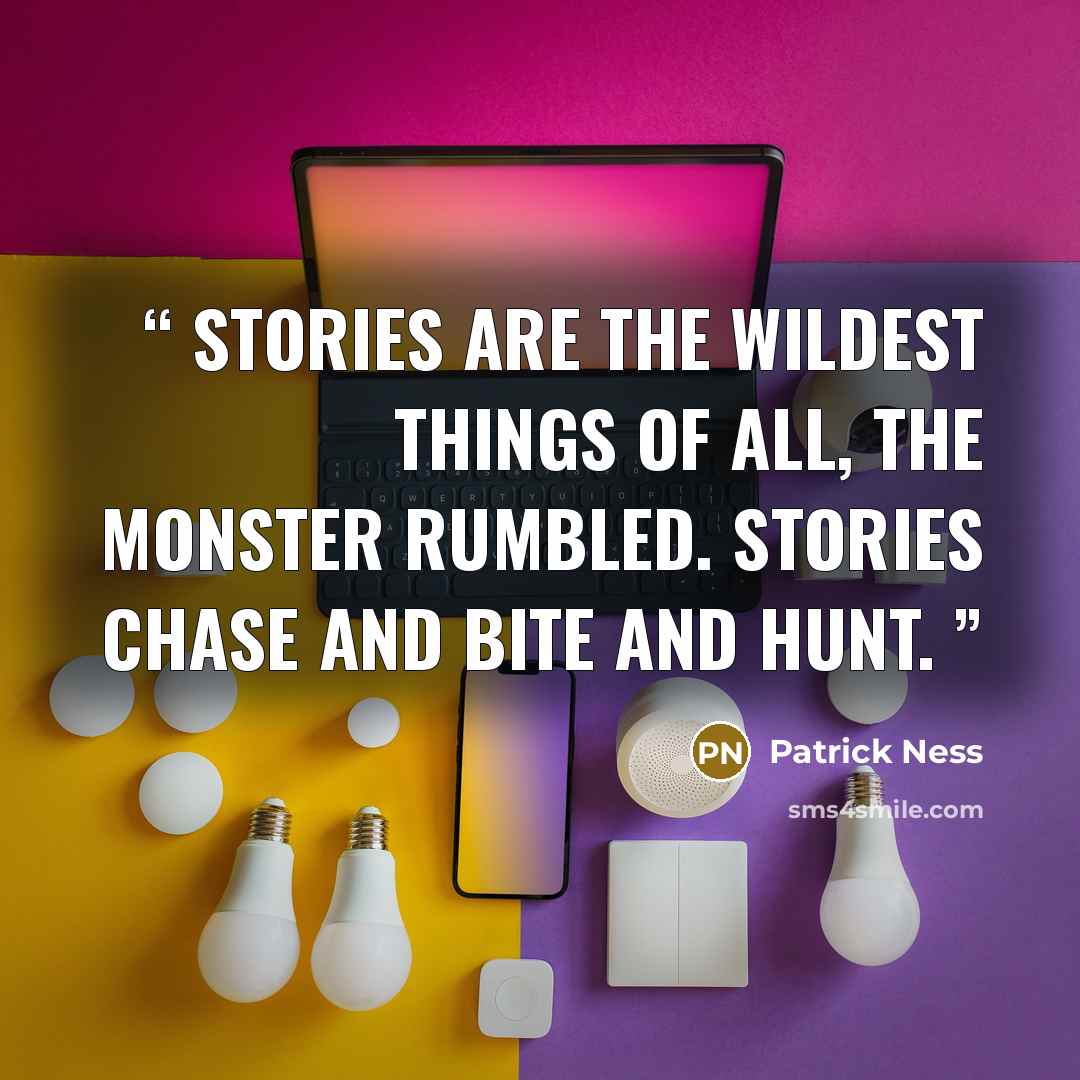 “Stories are the wildest things of all, the monster rumbled. Stories chase and bite and hunt.” quote by Patrick Ness