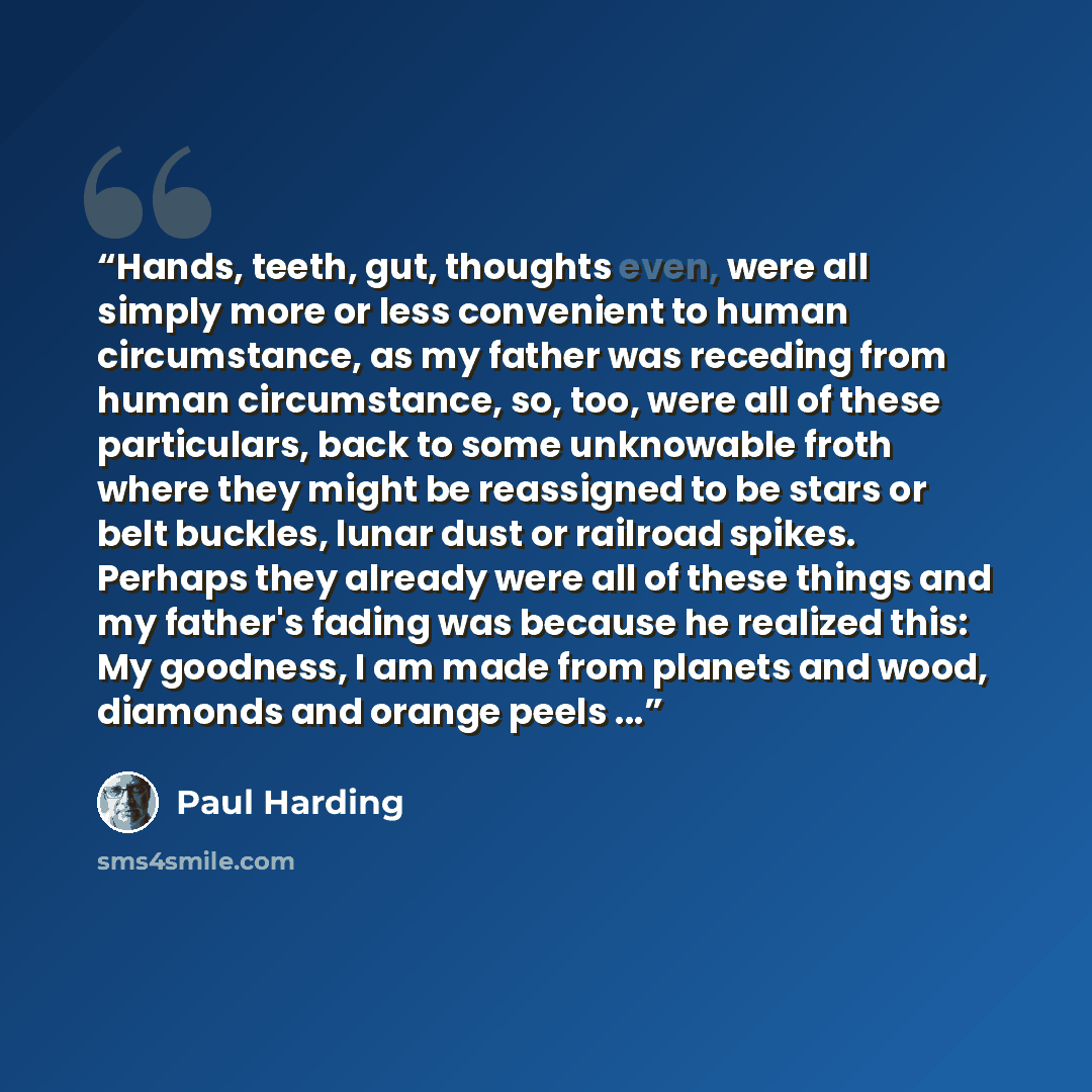 “Hands, teeth, gut, thoughts even, were all simply more or less convenient to human circumstance, as my father was receding from human circumstance, so, too, were all of these particulars, back to some unknowable froth where they might be reassigned to be stars or belt buckles, lunar dust or…” quote by Paul Harding