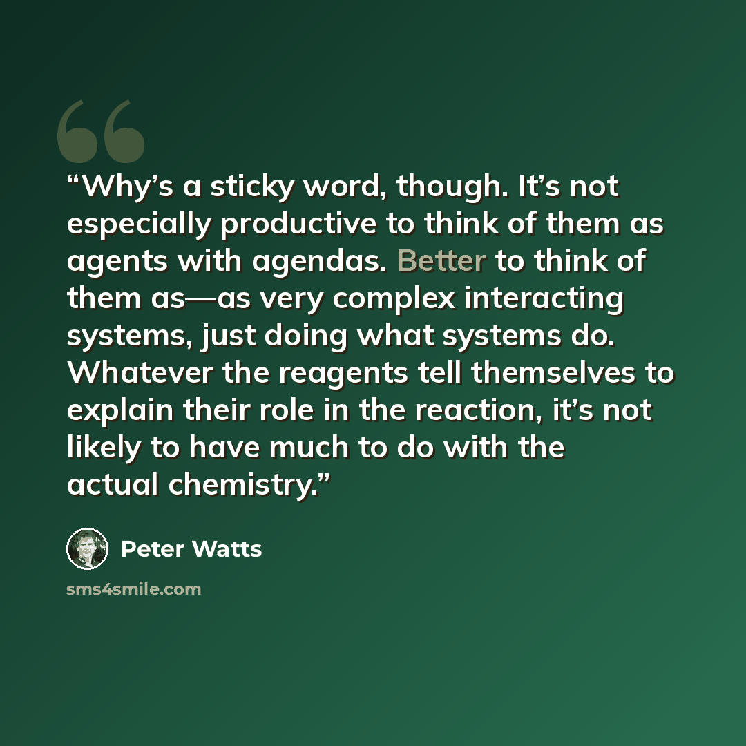 “Why’s a sticky word, though. It’s not especially productive to think of them as agents with agendas. Better to think of them as—as very complex interacting systems, just doing what systems do. Whatever the reagents tell themselves to explain their role in the reaction, it’s not likely to have much…” quote by Peter Watts