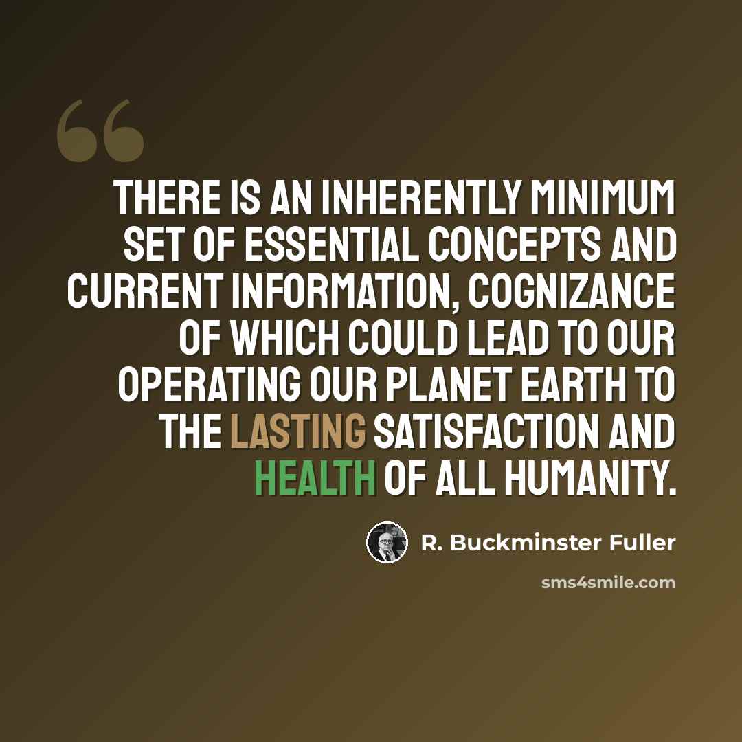 “There is an inherently minimum set of essential concepts and current information, cognizance of which could lead to our operating our planet Earth to the lasting satisfaction and health of all humanity.” quote by R. Buckminster Fuller
