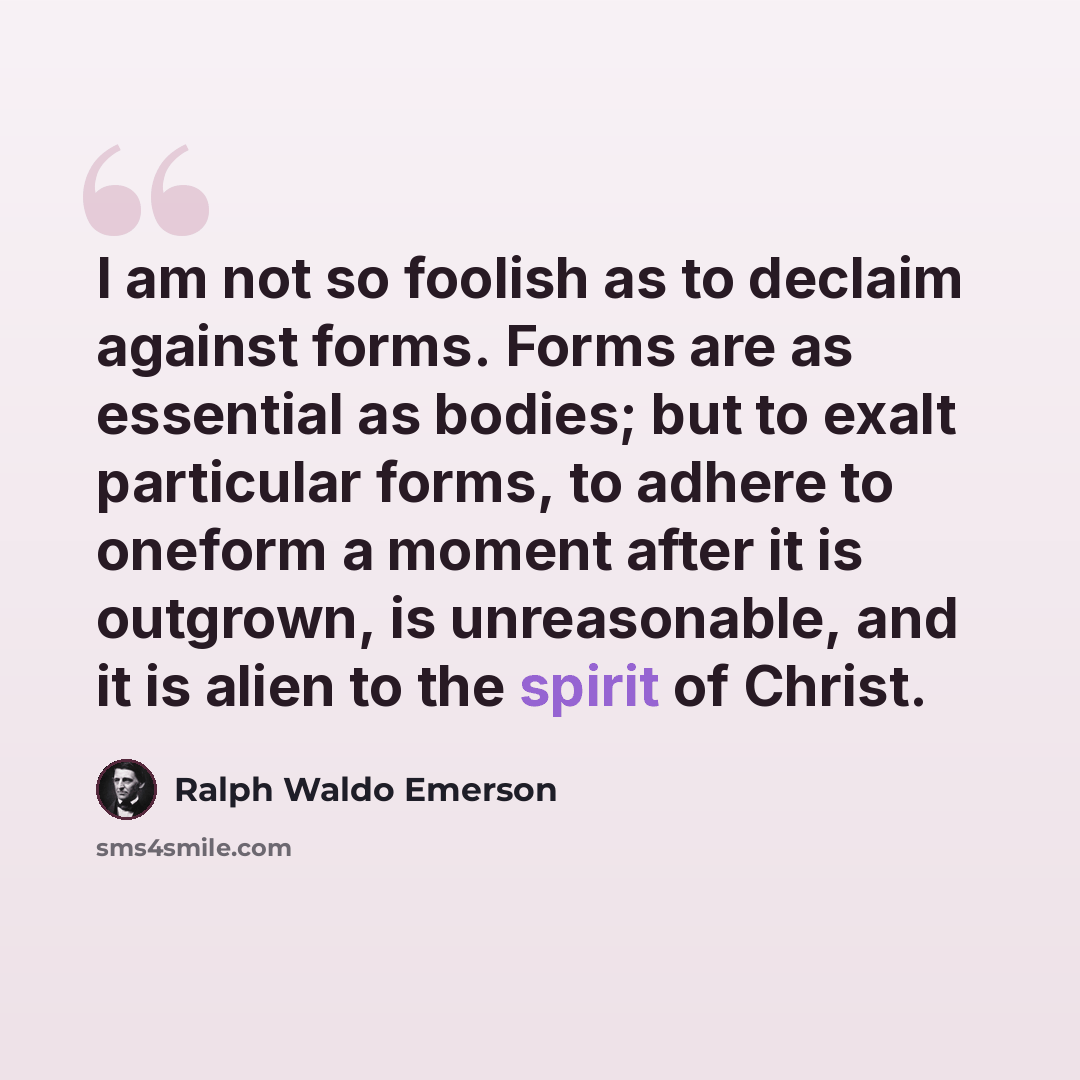“I am not so foolish as to declaim against forms. Forms are as essential as bodies; but to exalt particular forms, to adhere to oneform a moment after it is outgrown, is unreasonable, and it is alien to the spirit of Christ.” quote by Ralph Waldo Emerson
