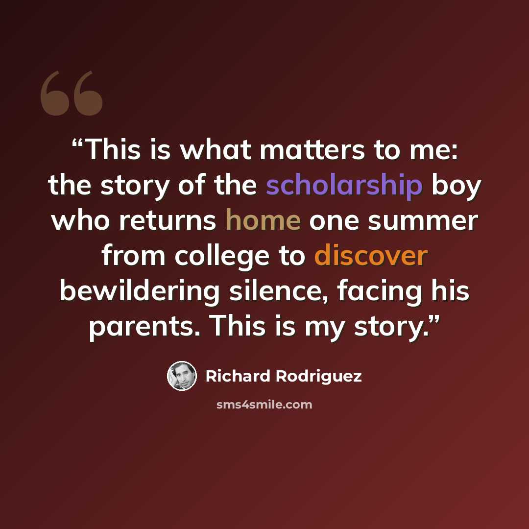 “This is what matters to me: the story of the scholarship boy who returns home one summer from college to discover bewildering silence, facing his parents. This is my story.” quote by Richard Rodriguez