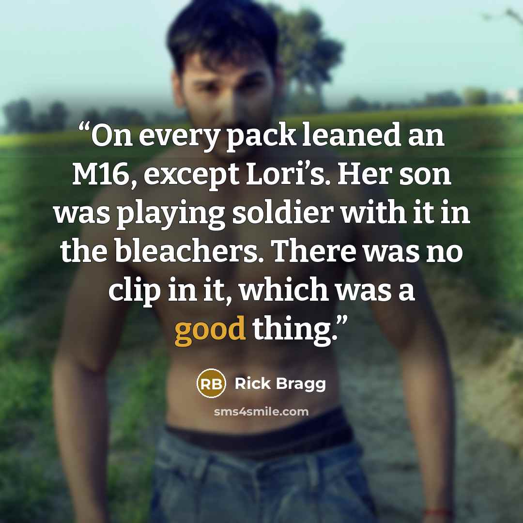 “On every pack leaned an M16, except Lori’s. Her son was playing soldier with it in the bleachers. There was no clip in it, which was a good thing.” quote by Rick Bragg