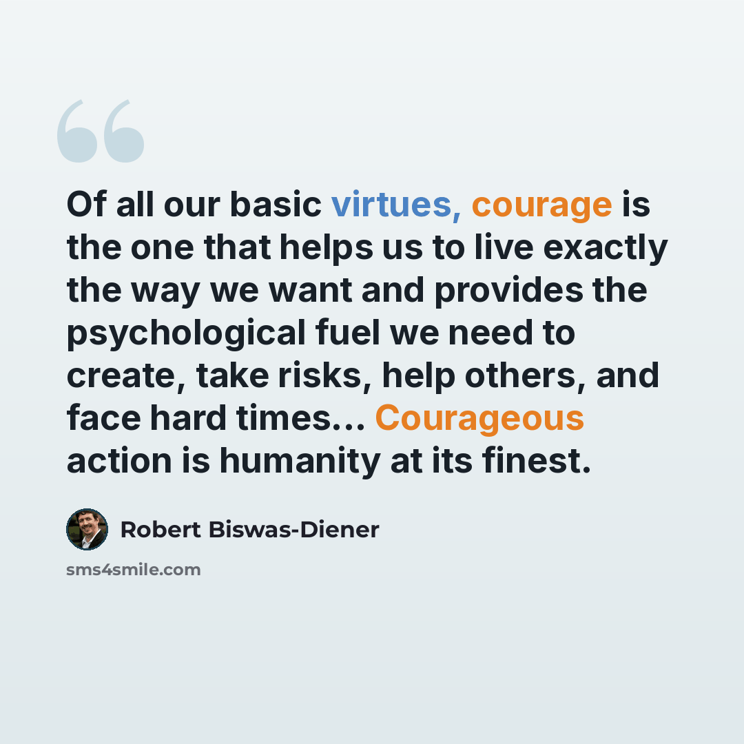 “Of all our basic virtues, courage is the one that helps us to live exactly the way we want and provides the psychological fuel we need to create, take risks, help others, and face hard times... Courageous action is humanity at its finest.” quote by Robert Biswas-Diener