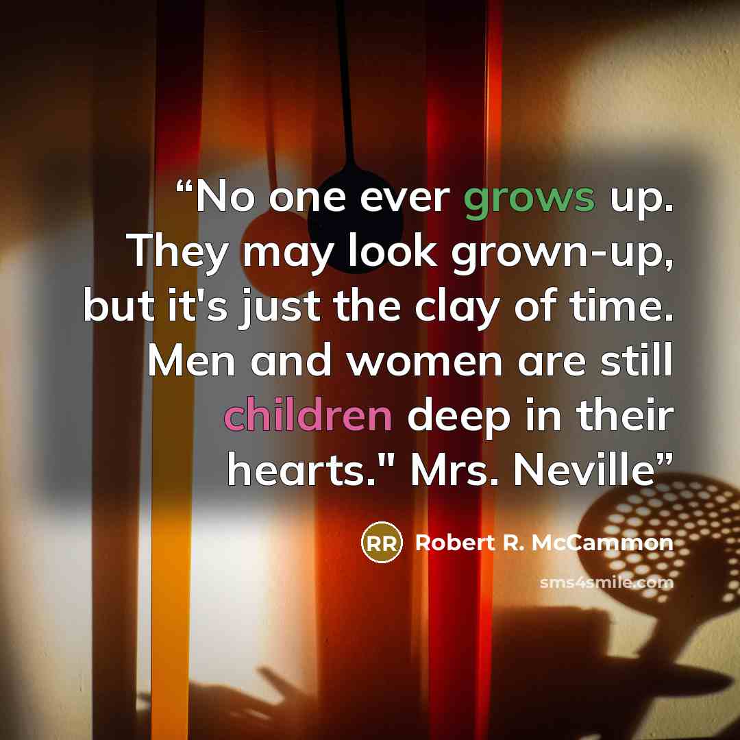 “No one ever grows up. They may look grown-up, but it's just the clay of time. Men and women are still children deep in their hearts." Mrs. Neville” quote by Robert R. McCammon