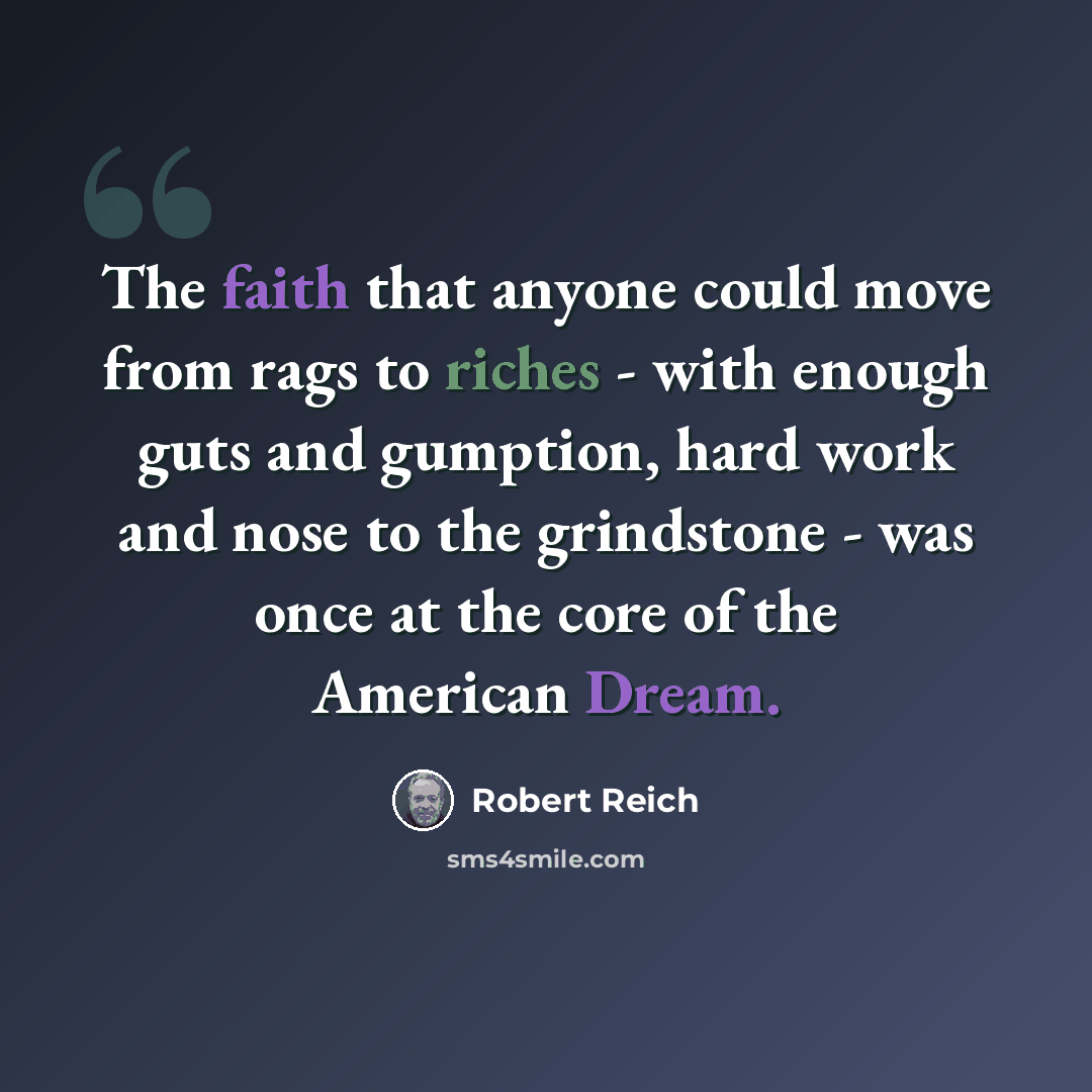 “The faith that anyone could move from rags to riches - with enough guts and gumption, hard work and nose to the grindstone - was once at the core of the American Dream.” quote by Robert Reich