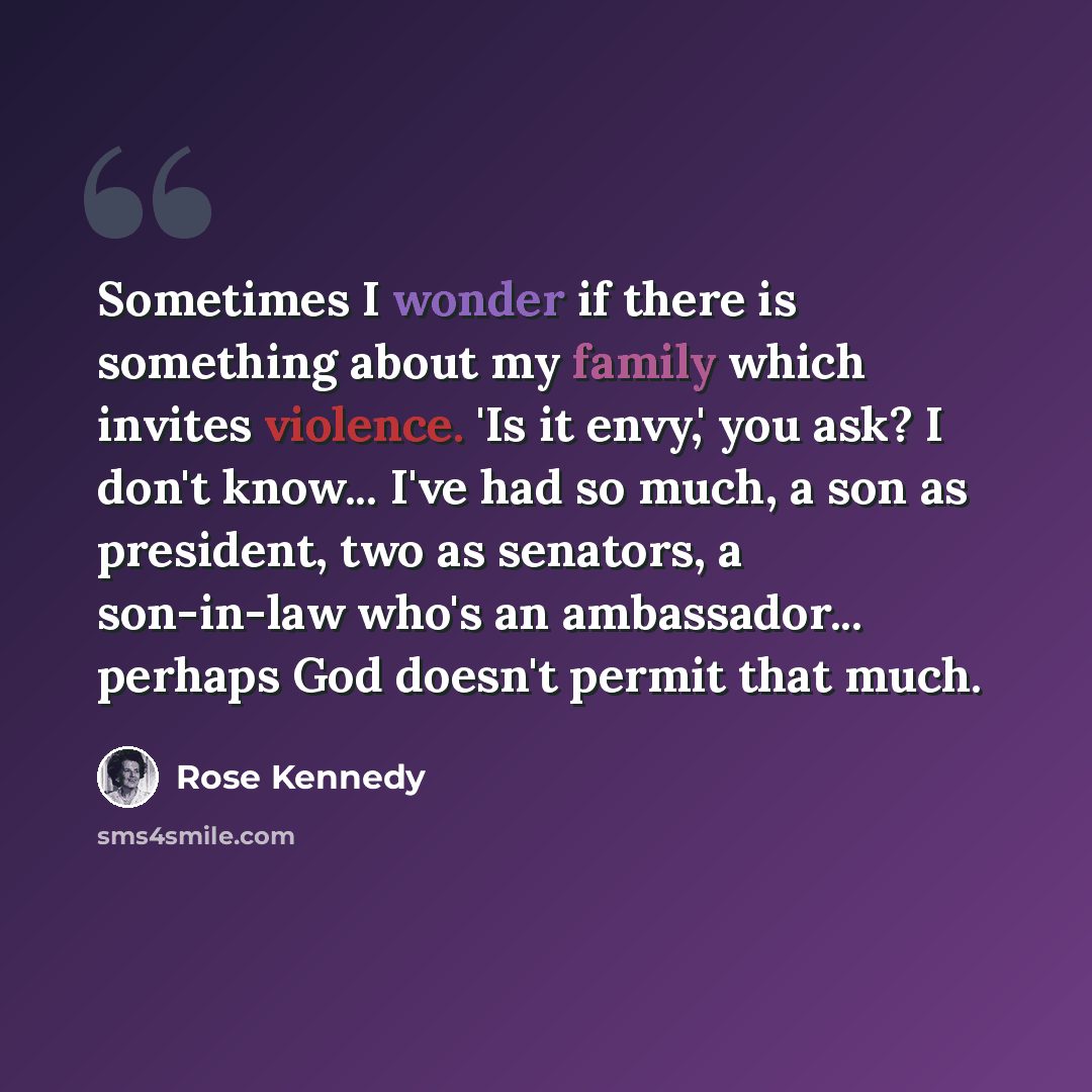 “Sometimes I wonder if there is something about my family which invites violence. 'Is it envy,' you ask? I don't know... I've had so much, a son as president, two as senators, a son-in-law who's an ambassador... perhaps God doesn't permit that much.” quote by Rose Kennedy