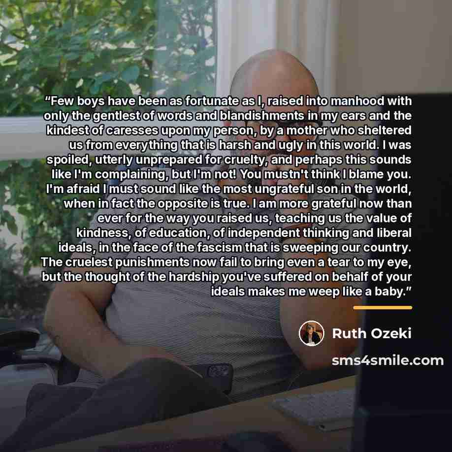 “Few boys have been as fortunate as I, raised into manhood with only the gentlest of words and blandishments in my ears and the kindest of caresses upon my person, by a mother who sheltered us from everything that is harsh and ugly in this world. I was spoiled, utterly unprepared for cruelty, and…” quote by Ruth Ozeki