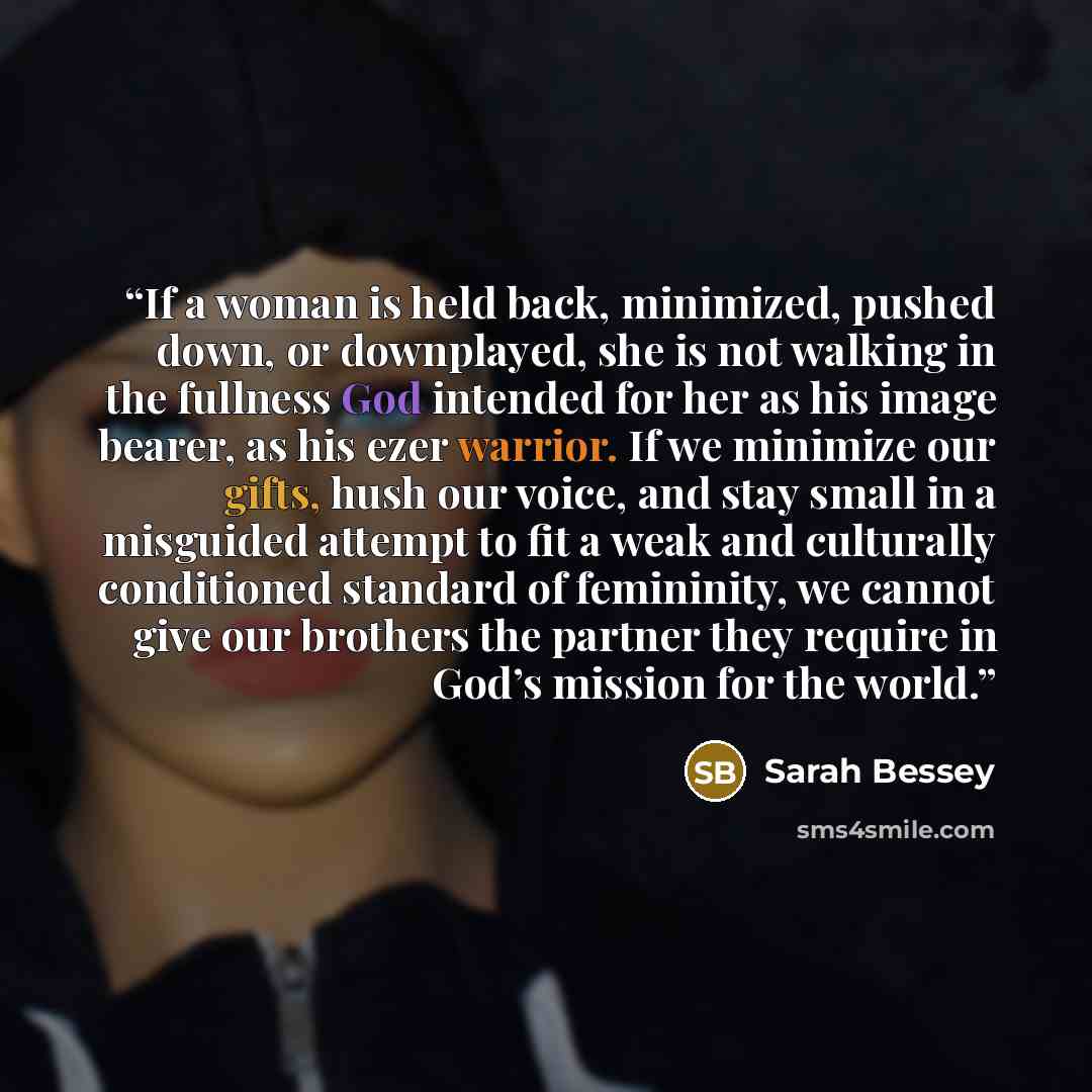 “If a woman is held back, minimized, pushed down, or downplayed, she is not walking in the fullness God intended for her as his image bearer, as his ezer warrior. If we minimize our gifts, hush our voice, and stay small in a misguided attempt to fit a weak and culturally conditioned standard of…” quote by Sarah Bessey