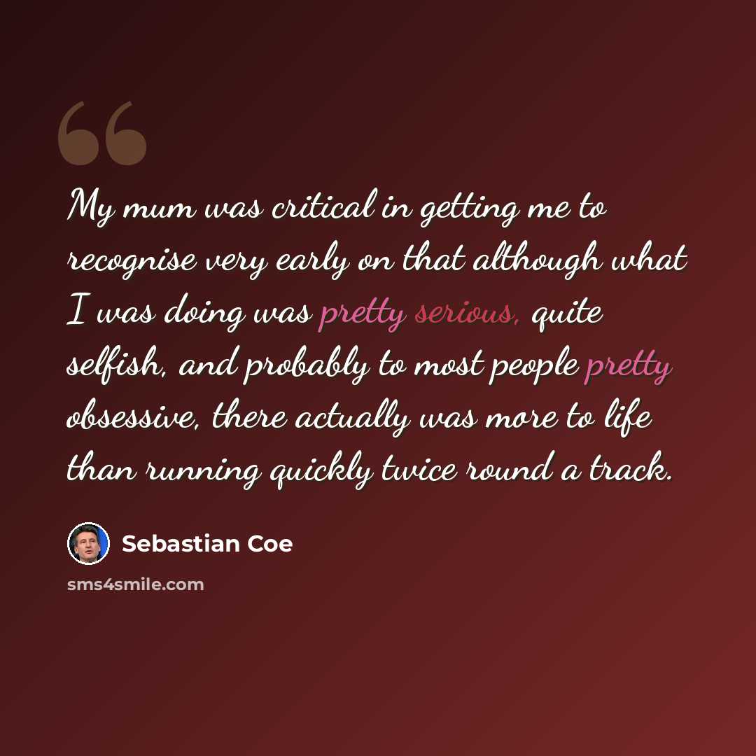 “My mum was critical in getting me to recognise very early on that although what I was doing was pretty serious, quite selfish, and probably to most people pretty obsessive, there actually was more to life than running quickly twice round a track.” quote by Sebastian Coe
