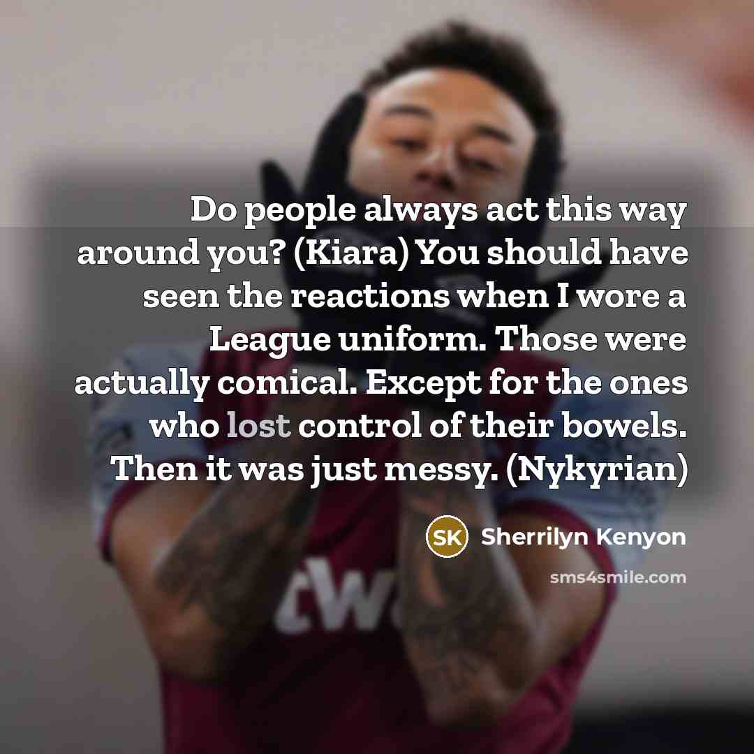 “Do people always act this way around you? (Kiara) You should have seen the reactions when I wore a League uniform. Those were actually comical. Except for the ones who lost control of their bowels. Then it was just messy. (Nykyrian)” quote by Sherrilyn Kenyon