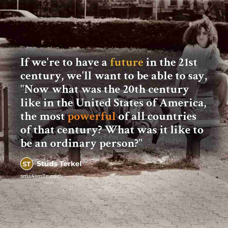 “If we're to have a future in the 21st century, we'll want to be able to say, "Now what was the 20th century like in the United States of America, the most powerful of all countries of that century? What was it like to be an ordinary person?"” quote by Studs Terkel