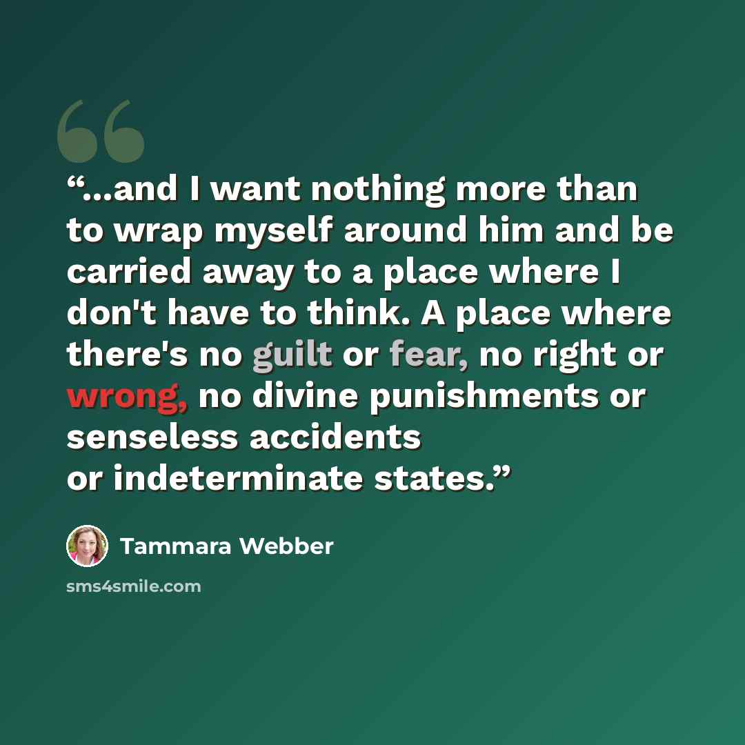 “...and I want nothing more than to wrap myself around him and be carried away to a place where I don't have to think. A place where there's no guilt or fear, no right or wrong, no divine punishments or senseless accidents or indeterminate states.” quote by Tammara Webber