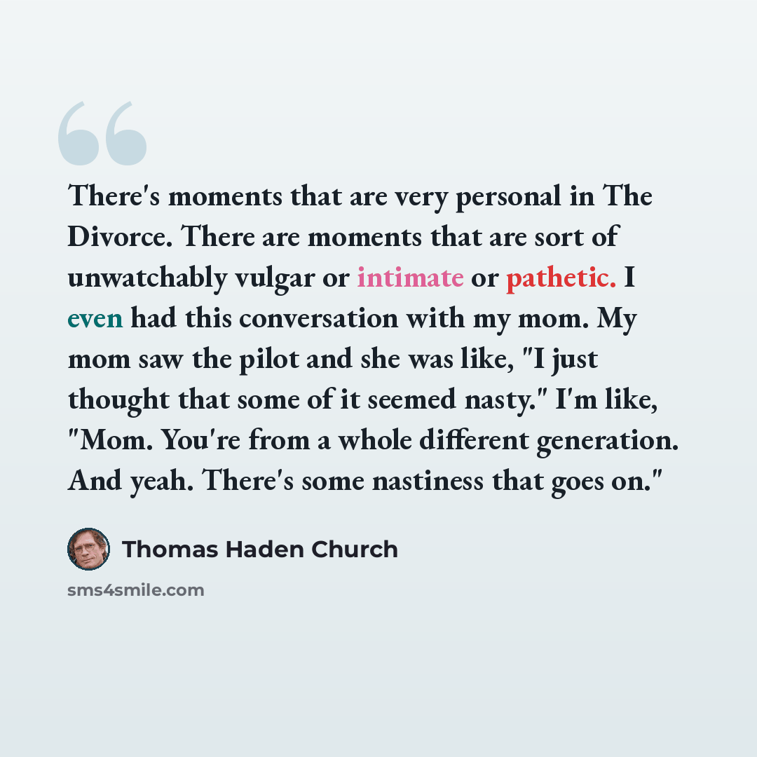 “There's moments that are very personal in The Divorce. There are moments that are sort of unwatchably vulgar or intimate or pathetic. I even had this conversation with my mom. My mom saw the pilot and she was like, "I just thought that some of it seemed nasty." I'm like, "Mom. You're from a whole…” quote by Thomas Haden Church