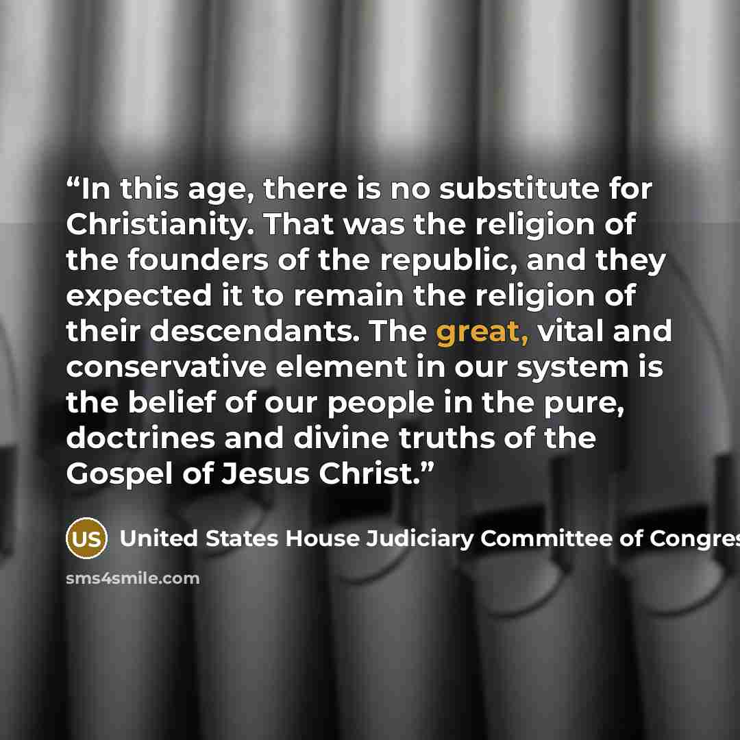“In this age, there is no substitute for Christianity. That was the religion of the founders of the republic, and they expected it to remain the religion of their descendants. The great, vital and conservative element in our system is the belief of our people in the pure, doctrines and divine…” quote by United States House Judiciary Committee of Congress 1854