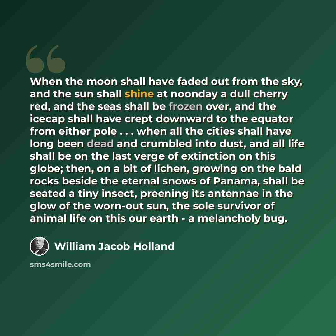 “When the moon shall have faded out from the sky, and the sun shall shine at noonday a dull cherry red, and the seas shall be frozen over, and the icecap shall have crept downward to the equator from either pole . . . when all the cities shall have long been dead and crumbled into dust, and all…” quote by William Jacob Holland