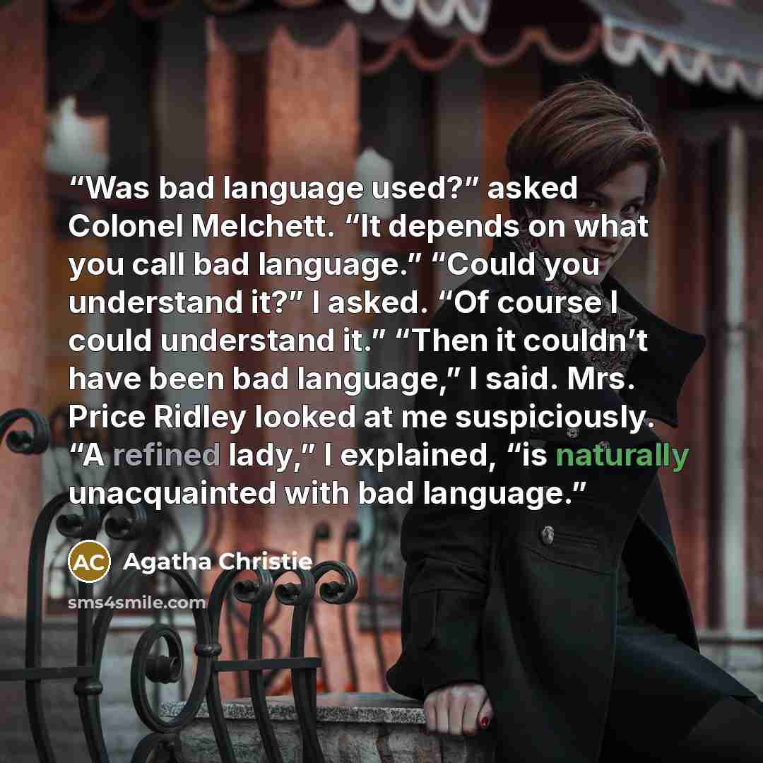 “Was bad language used?” asked Colonel Melchett. “It depends on what you call bad language.” “Could you understand it?” I asked. “Of course I could understand it.” “Then it couldn’t have been bad language,” I said. Mrs. Price Ridley looked at me suspiciously. “A refined lady,” I explained, “is…” quote by Agatha Christie