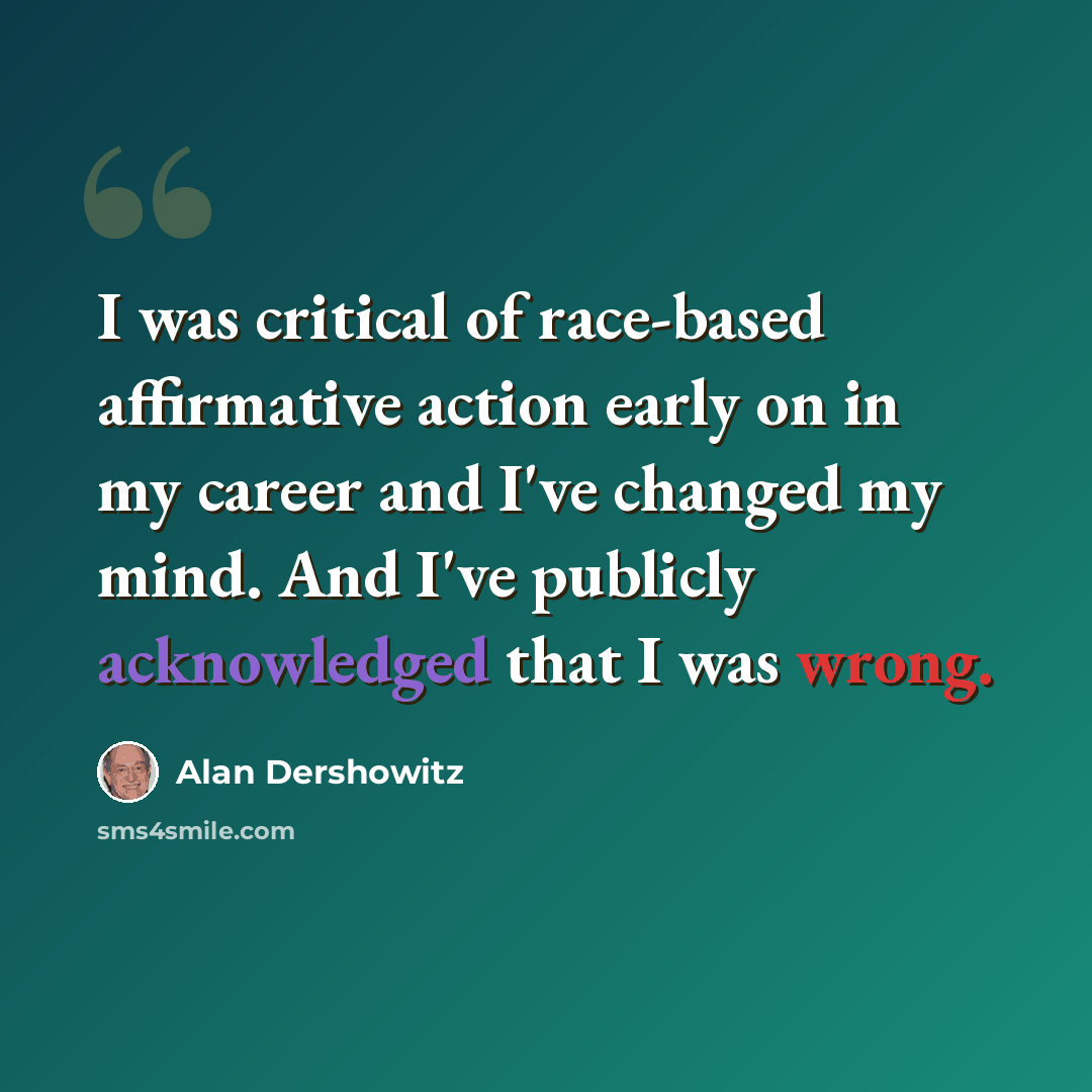 “I was critical of race-based affirmative action early on in my career and I've changed my mind. And I've publicly acknowledged that I was wrong.” quote by Alan Dershowitz