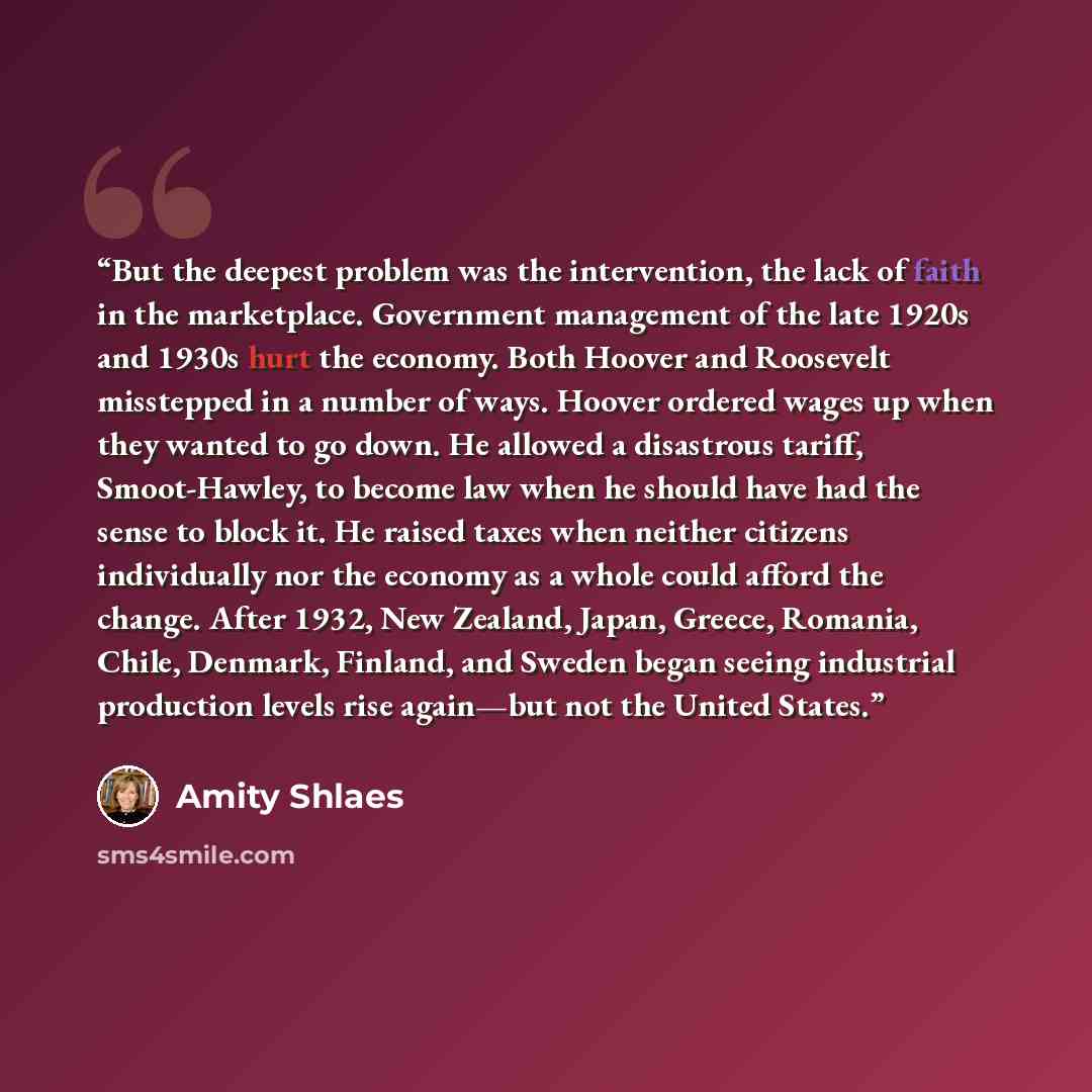 “But the deepest problem was the intervention, the lack of faith in the marketplace. Government management of the late 1920s and 1930s hurt the economy. Both Hoover and Roosevelt misstepped in a number of ways. Hoover ordered wages up when they wanted to go down. He allowed a disastrous tariff…” quote by Amity Shlaes