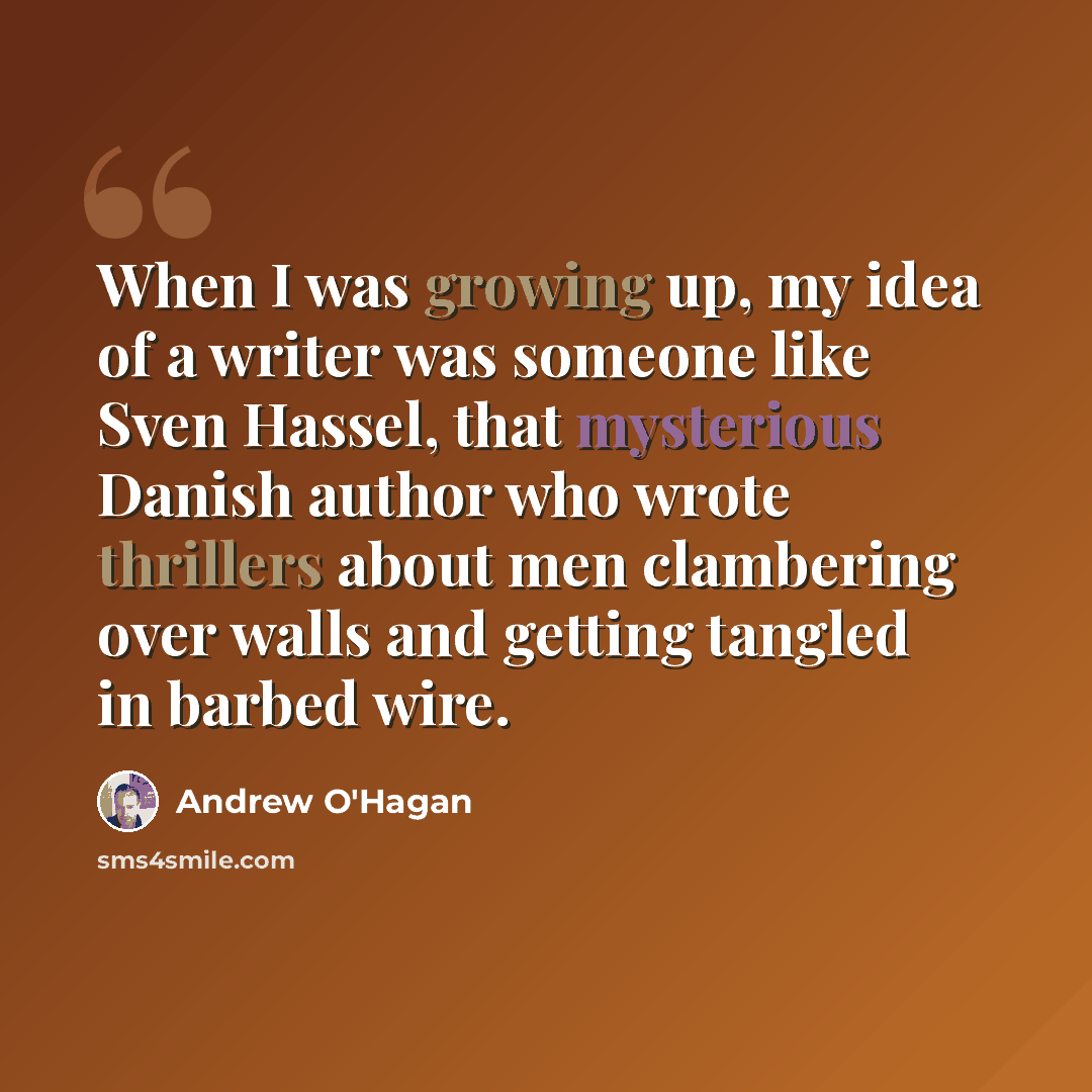 “When I was growing up, my idea of a writer was someone like Sven Hassel, that mysterious Danish author who wrote thrillers about men clambering over walls and getting tangled in barbed wire.” quote by Andrew O'Hagan