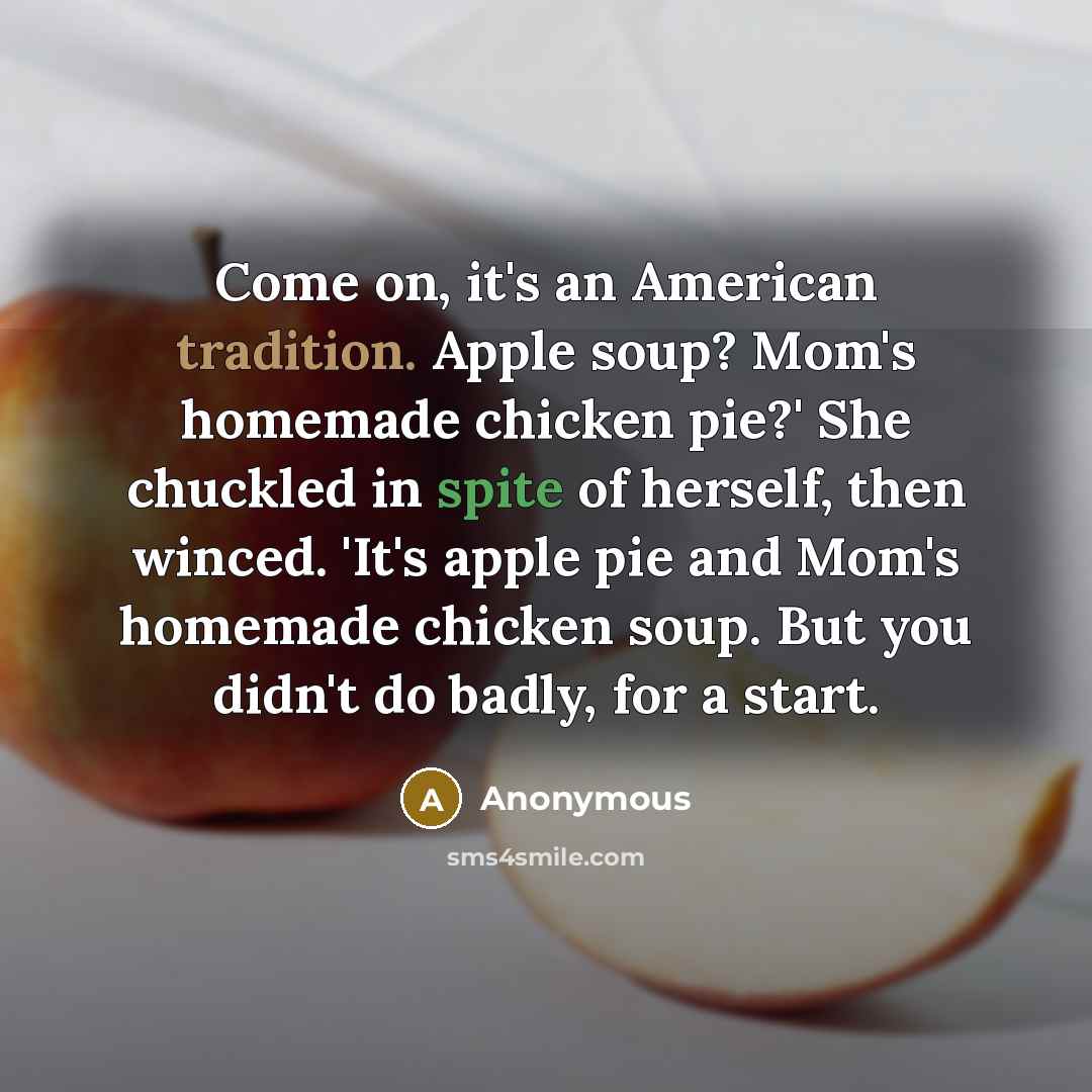 “Come on, it's an American tradition. Apple soup? Mom's homemade chicken pie?' She chuckled in spite of herself, then winced. 'It's apple pie and Mom's homemade chicken soup. But you didn't do badly, for a start.” quote by Anonymous