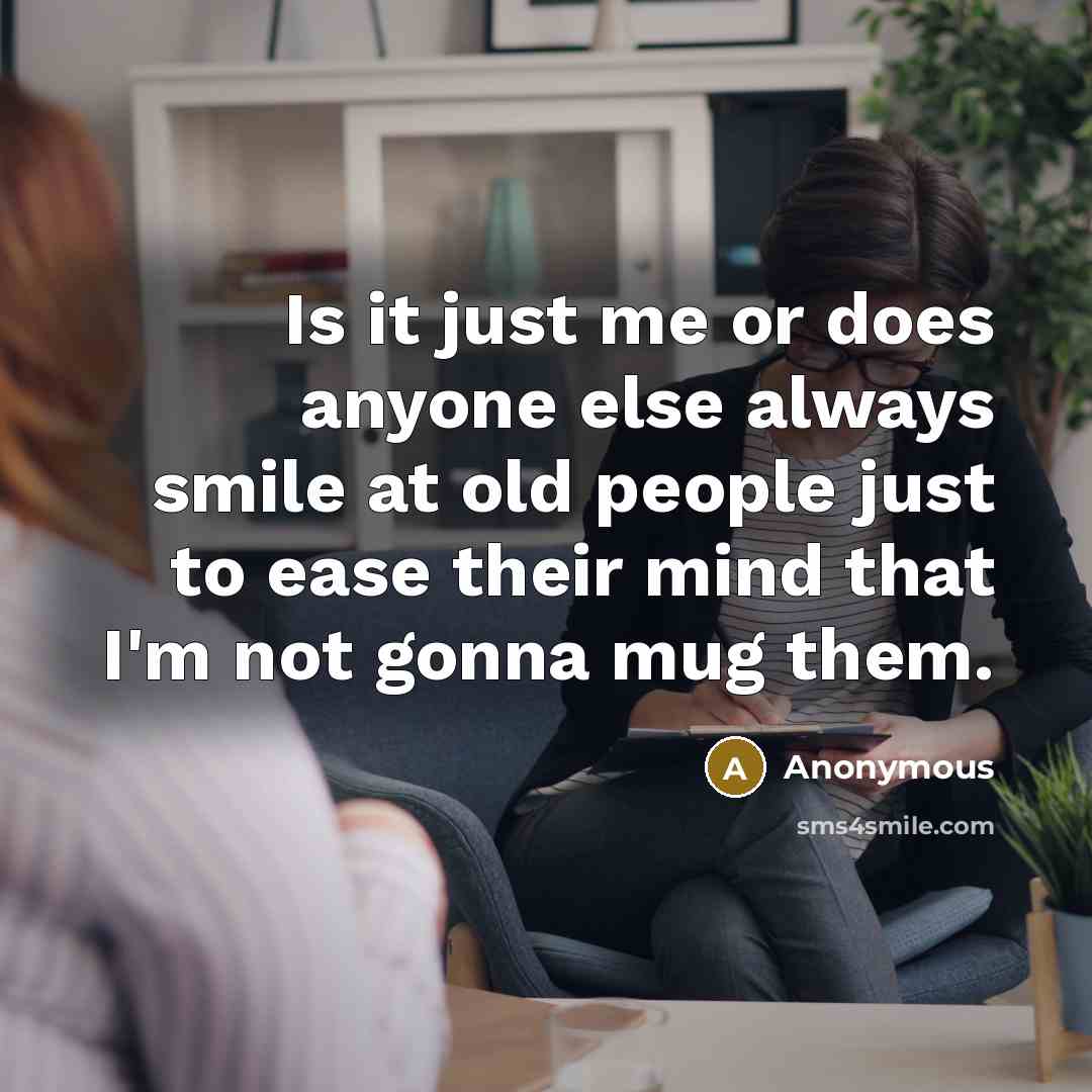 “Is it just me or does anyone else always smile at old people just to ease their mind that I'm not gonna mug them.” quote by Anonymous
