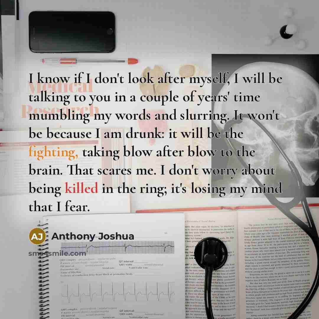 “I know if I don't look after myself, I will be talking to you in a couple of years' time mumbling my words and slurring. It won't be because I am drunk: it will be the fighting, taking blow after blow to the brain. That scares me. I don't worry about being killed in the ring; it's losing my mind…” quote by Anthony Joshua