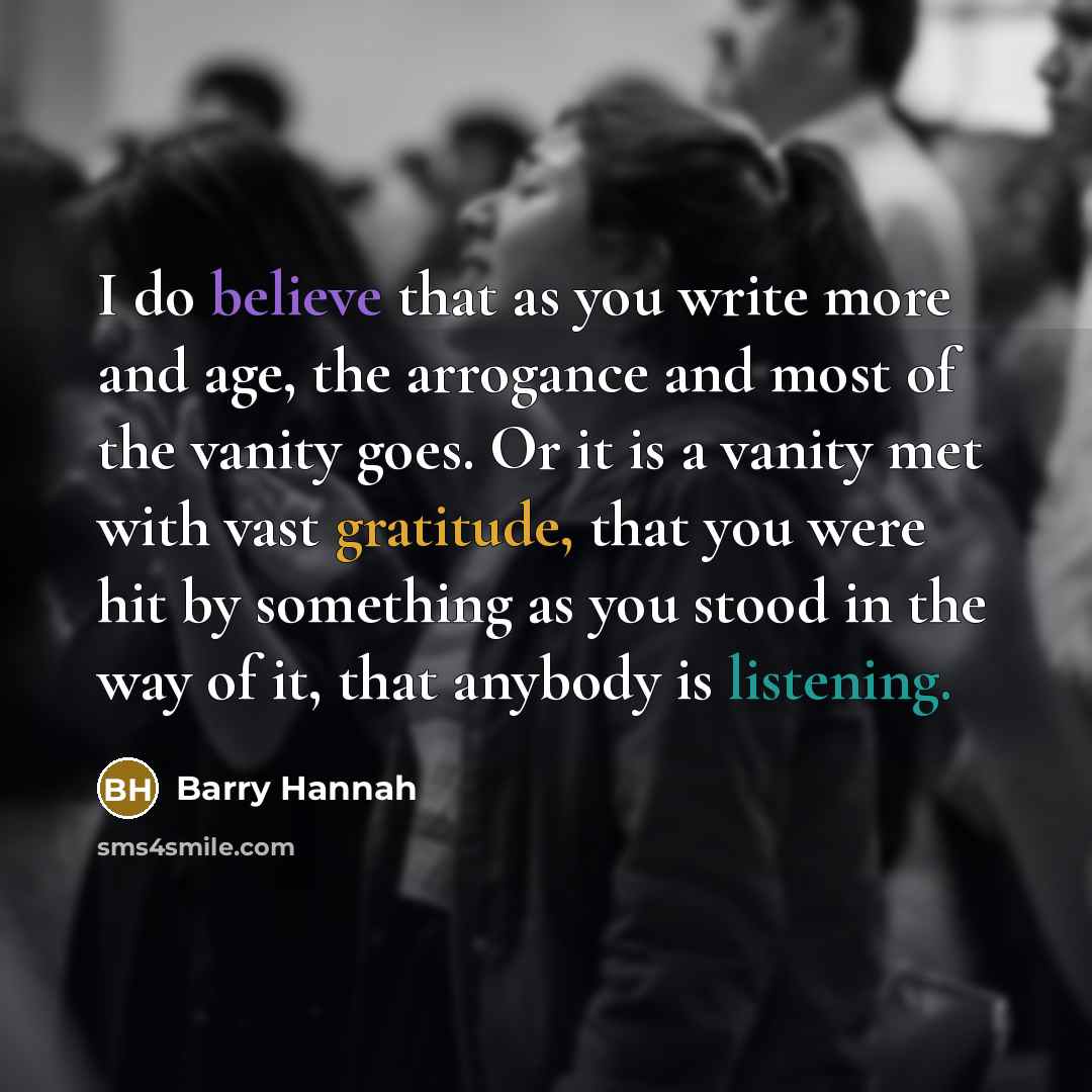 “I do believe that as you write more and age, the arrogance and most of the vanity goes. Or it is a vanity met with vast gratitude, that you were hit by something as you stood in the way of it, that anybody is listening.” quote by Barry Hannah