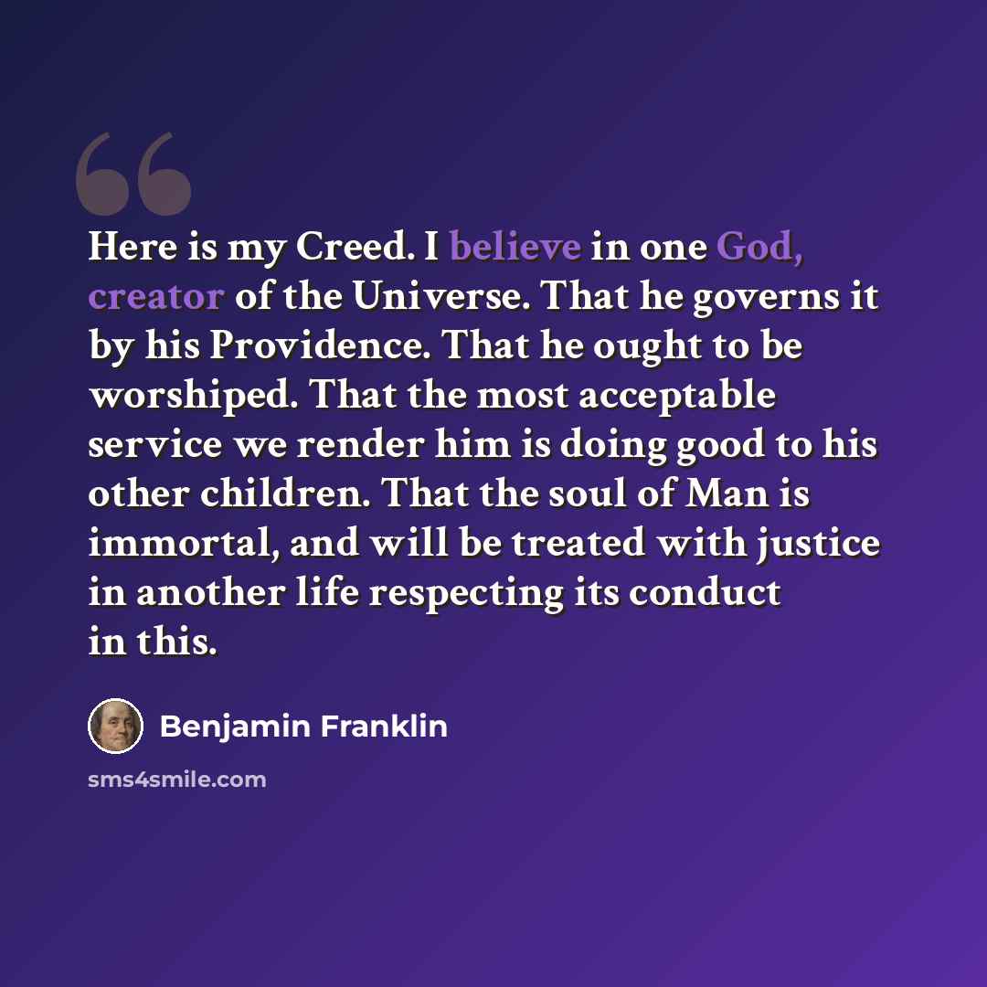 “Here is my Creed. I believe in one God, creator of the Universe. That he governs it by his Providence. That he ought to be worshiped. That the most acceptable service we render him is doing good to his other children. That the soul of Man is immortal, and will be treated with justice in another…” quote by Benjamin Franklin