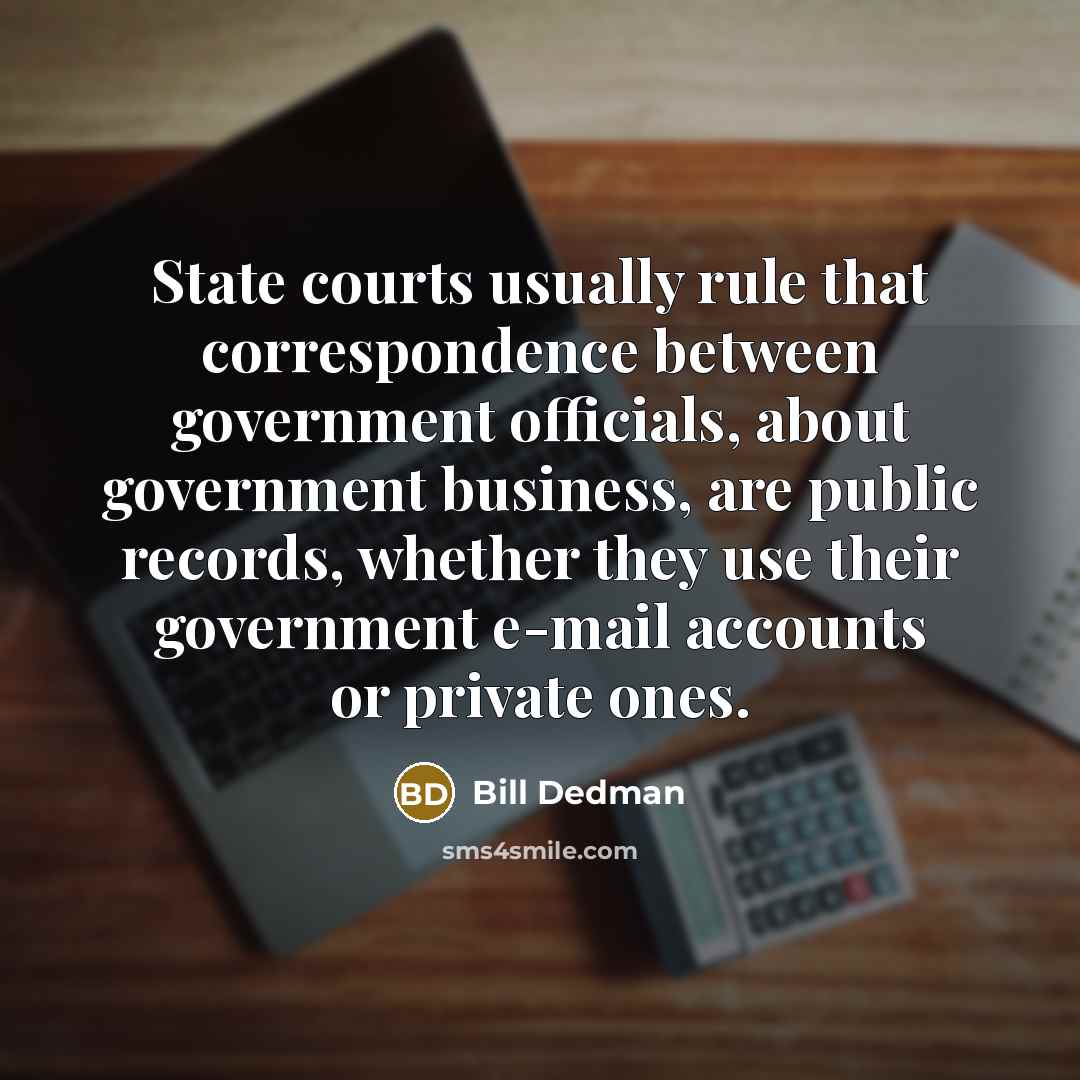 “State courts usually rule that correspondence between government officials, about government business, are public records, whether they use their government e-mail accounts or private ones.” quote by Bill Dedman