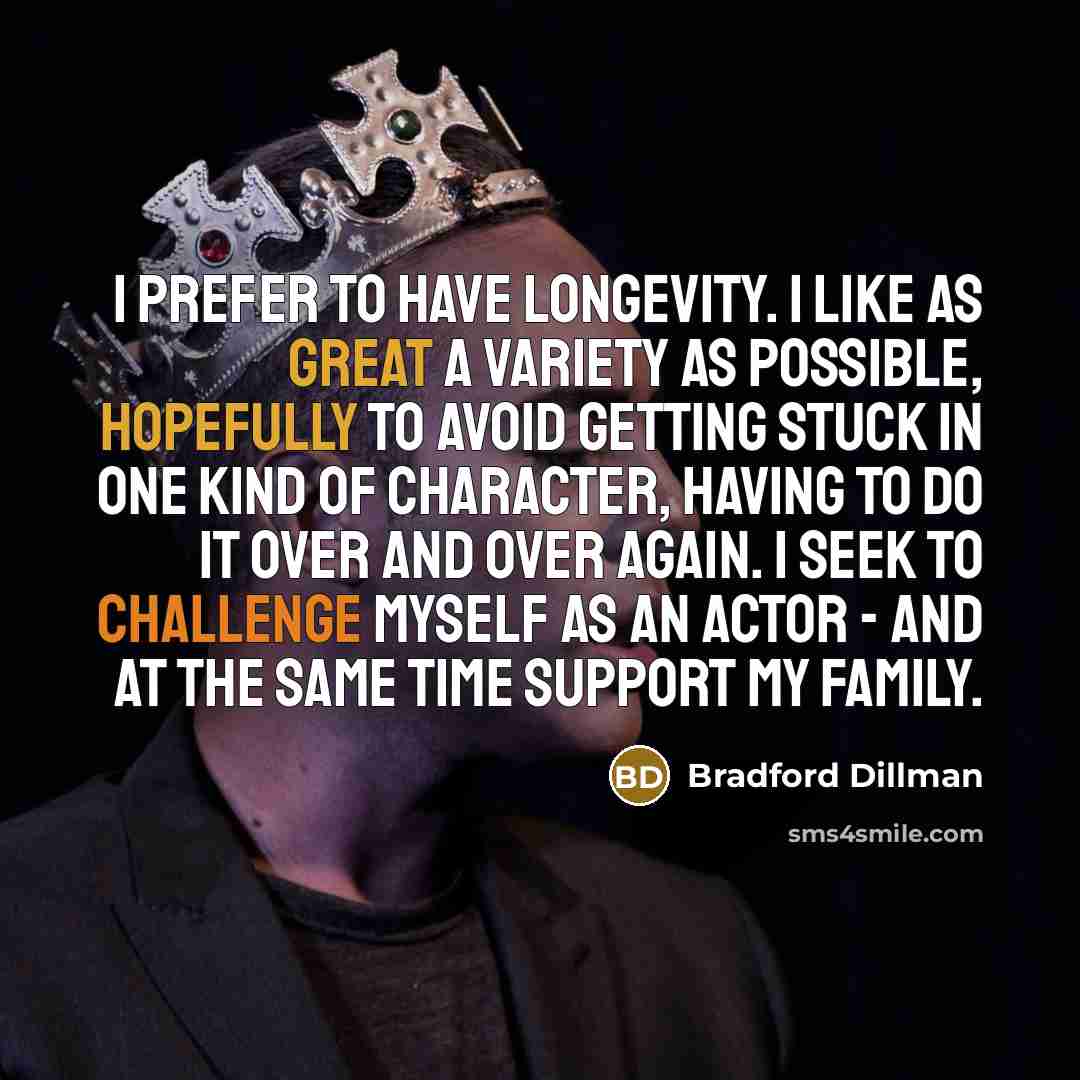 “I prefer to have longevity. I like as great a variety as possible, hopefully to avoid getting stuck in one kind of character, having to do it over and over again. I seek to challenge myself as an actor - and at the same time support my family.” quote by Bradford Dillman