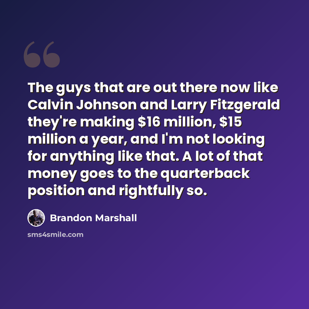 “The guys that are out there now like Calvin Johnson and Larry Fitzgerald they're making $16 million, $15 million a year, and I'm not looking for anything like that. A lot of that money goes to the quarterback position and rightfully so.” quote by Brandon Marshall