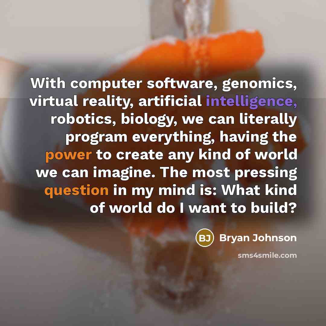 “With computer software, genomics, virtual reality, artificial intelligence, robotics, biology, we can literally program everything, having the power to create any kind of world we can imagine. The most pressing question in my mind is: What kind of world do I want to build?” quote by Bryan Johnson