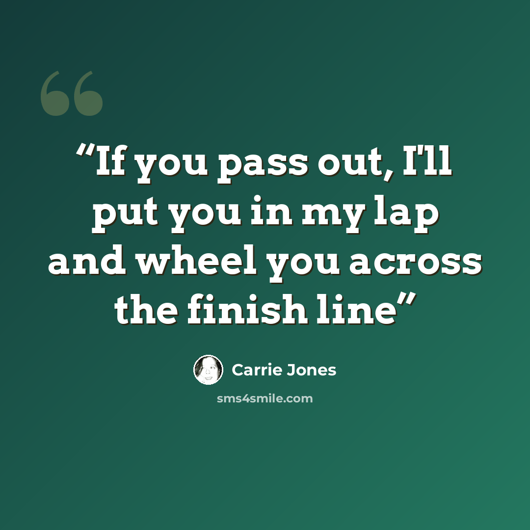 “If you pass out, I'll put you in my lap and wheel you across the finish line” quote by Carrie Jones